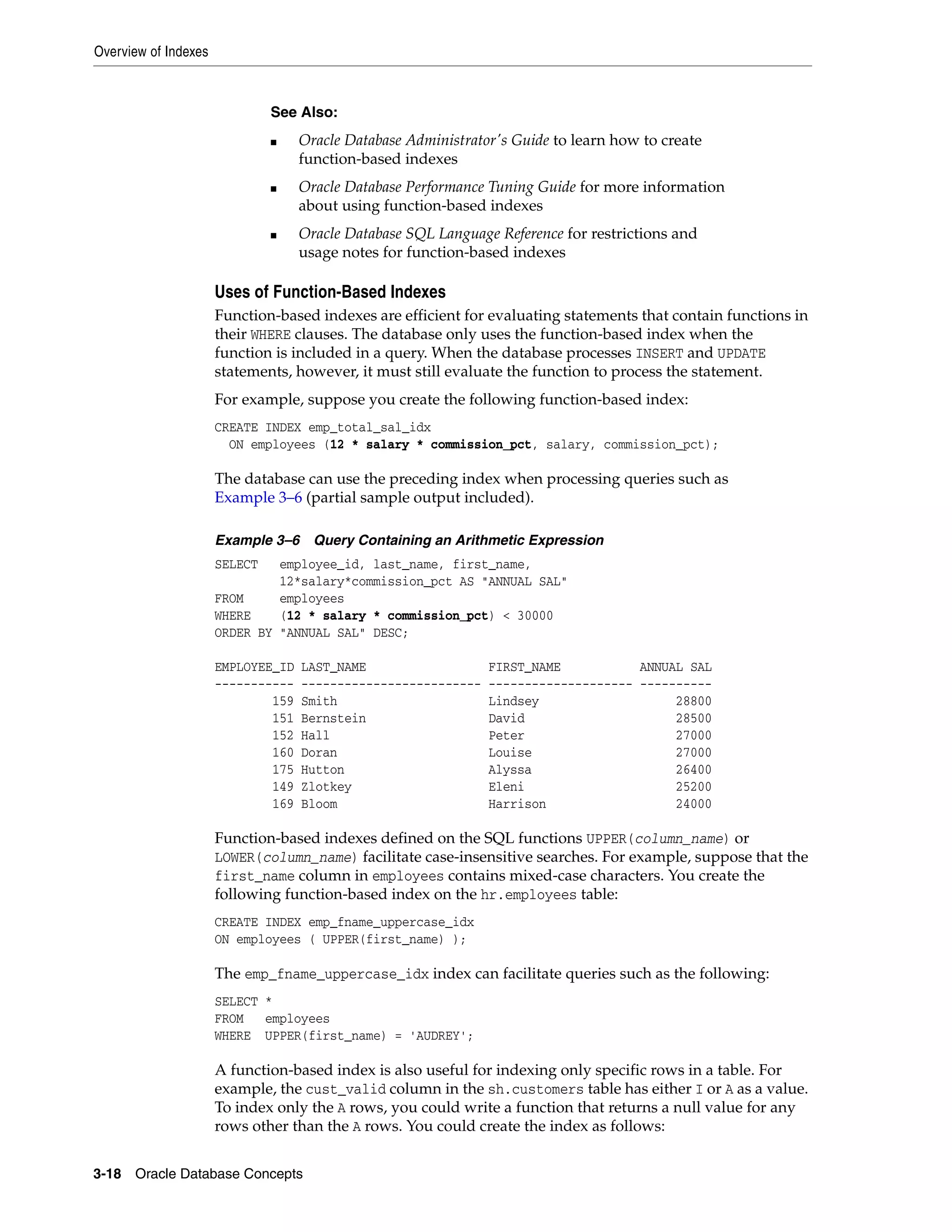 Overview of Indexes 3-18 Oracle Database Concepts Uses of Function-Based Indexes Function-based indexes are efficient for evaluating statements that contain functions in their WHERE clauses. The database only uses the function-based index when the function is included in a query. When the database processes INSERT and UPDATE statements, however, it must still evaluate the function to process the statement. For example, suppose you create the following function-based index: CREATE INDEX emp_total_sal_idx ON employees (12 * salary * commission_pct, salary, commission_pct); The database can use the preceding index when processing queries such as Example 3–6 (partial sample output included). Example 3–6 Query Containing an Arithmetic Expression SELECT employee_id, last_name, first_name, 12*salary*commission_pct AS "ANNUAL SAL" FROM employees WHERE (12 * salary * commission_pct) < 30000 ORDER BY "ANNUAL SAL" DESC; EMPLOYEE_ID LAST_NAME FIRST_NAME ANNUAL SAL ----------- ------------------------- -------------------- ---------- 159 Smith Lindsey 28800 151 Bernstein David 28500 152 Hall Peter 27000 160 Doran Louise 27000 175 Hutton Alyssa 26400 149 Zlotkey Eleni 25200 169 Bloom Harrison 24000 Function-based indexes defined on the SQL functions UPPER(column_name) or LOWER(column_name) facilitate case-insensitive searches. For example, suppose that the first_name column in employees contains mixed-case characters. You create the following function-based index on the hr.employees table: CREATE INDEX emp_fname_uppercase_idx ON employees ( UPPER(first_name) ); The emp_fname_uppercase_idx index can facilitate queries such as the following: SELECT * FROM employees WHERE UPPER(first_name) = 'AUDREY'; A function-based index is also useful for indexing only specific rows in a table. For example, the cust_valid column in the sh.customers table has either I or A as a value. To index only the A rows, you could write a function that returns a null value for any rows other than the A rows. You could create the index as follows: See Also: ■ Oracle Database Administrator's Guide to learn how to create function-based indexes ■ Oracle Database Performance Tuning Guide for more information about using function-based indexes ■ Oracle Database SQL Language Reference for restrictions and usage notes for function-based indexes 
