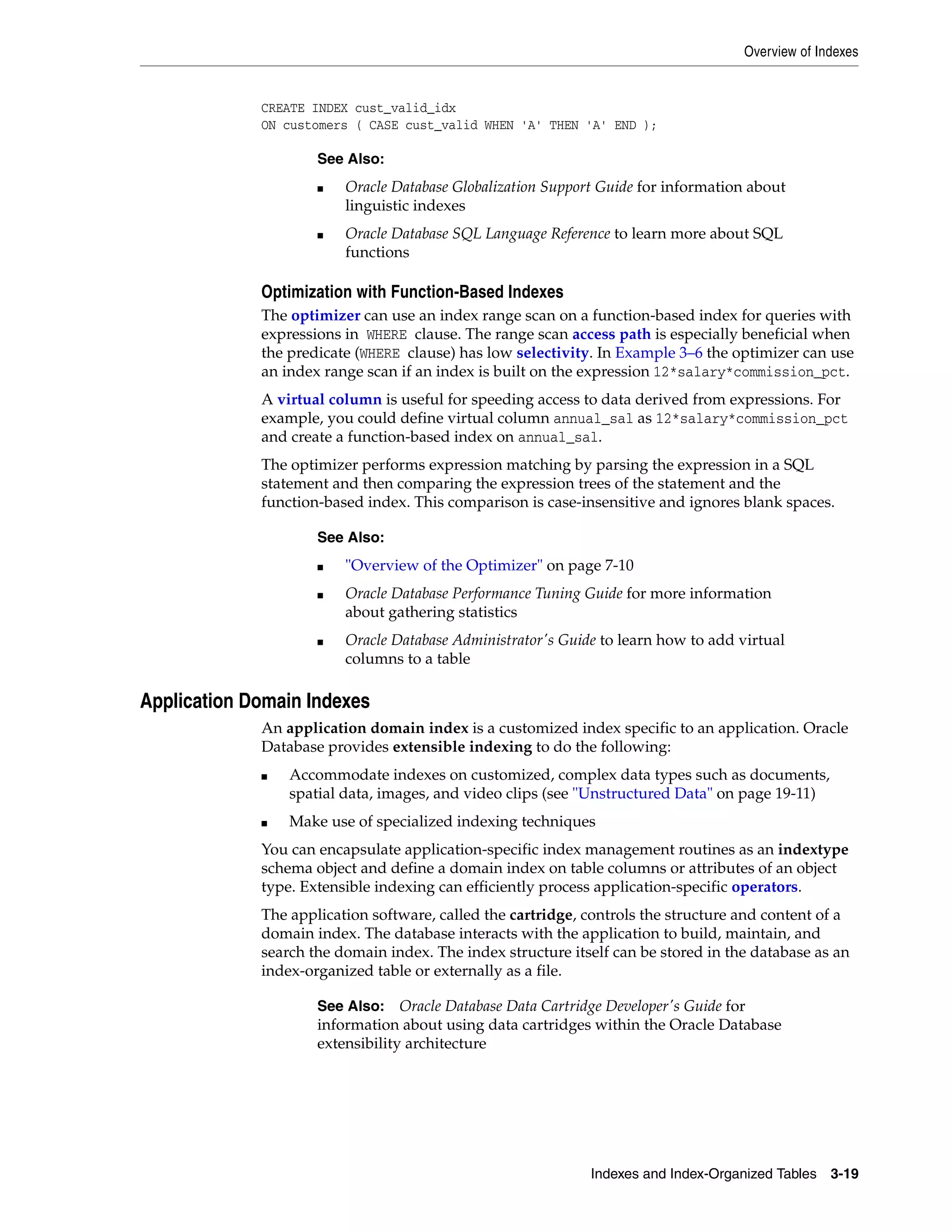 Overview of Indexes Indexes and Index-Organized Tables 3-19 CREATE INDEX cust_valid_idx ON customers ( CASE cust_valid WHEN 'A' THEN 'A' END ); Optimization with Function-Based Indexes The optimizer can use an index range scan on a function-based index for queries with expressions in WHERE clause. The range scan access path is especially beneficial when the predicate (WHERE clause) has low selectivity. In Example 3–6 the optimizer can use an index range scan if an index is built on the expression 12*salary*commission_pct. A virtual column is useful for speeding access to data derived from expressions. For example, you could define virtual column annual_sal as 12*salary*commission_pct and create a function-based index on annual_sal. The optimizer performs expression matching by parsing the expression in a SQL statement and then comparing the expression trees of the statement and the function-based index. This comparison is case-insensitive and ignores blank spaces. Application Domain Indexes An application domain index is a customized index specific to an application. Oracle Database provides extensible indexing to do the following: ■ Accommodate indexes on customized, complex data types such as documents, spatial data, images, and video clips (see "Unstructured Data" on page 19-11) ■ Make use of specialized indexing techniques You can encapsulate application-specific index management routines as an indextype schema object and define a domain index on table columns or attributes of an object type. Extensible indexing can efficiently process application-specific operators. The application software, called the cartridge, controls the structure and content of a domain index. The database interacts with the application to build, maintain, and search the domain index. The index structure itself can be stored in the database as an index-organized table or externally as a file. See Also: ■ Oracle Database Globalization Support Guide for information about linguistic indexes ■ Oracle Database SQL Language Reference to learn more about SQL functions See Also: ■ "Overview of the Optimizer" on page 7-10 ■ Oracle Database Performance Tuning Guide for more information about gathering statistics ■ Oracle Database Administrator's Guide to learn how to add virtual columns to a table See Also: Oracle Database Data Cartridge Developer's Guide for information about using data cartridges within the Oracle Database extensibility architecture 