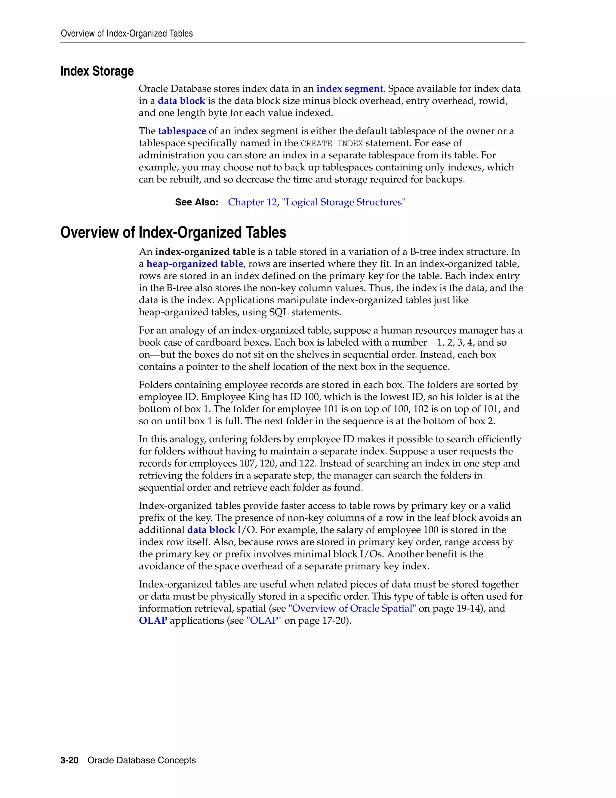 Overview of Index-Organized Tables 3-20 Oracle Database Concepts Index Storage Oracle Database stores index data in an index segment. Space available for index data in a data block is the data block size minus block overhead, entry overhead, rowid, and one length byte for each value indexed. The tablespace of an index segment is either the default tablespace of the owner or a tablespace specifically named in the CREATE INDEX statement. For ease of administration you can store an index in a separate tablespace from its table. For example, you may choose not to back up tablespaces containing only indexes, which can be rebuilt, and so decrease the time and storage required for backups. Overview of Index-Organized Tables An index-organized table is a table stored in a variation of a B-tree index structure. In a heap-organized table, rows are inserted where they fit. In an index-organized table, rows are stored in an index defined on the primary key for the table. Each index entry in the B-tree also stores the non-key column values. Thus, the index is the data, and the data is the index. Applications manipulate index-organized tables just like heap-organized tables, using SQL statements. For an analogy of an index-organized table, suppose a human resources manager has a book case of cardboard boxes. Each box is labeled with a number—1, 2, 3, 4, and so on—but the boxes do not sit on the shelves in sequential order. Instead, each box contains a pointer to the shelf location of the next box in the sequence. Folders containing employee records are stored in each box. The folders are sorted by employee ID. Employee King has ID 100, which is the lowest ID, so his folder is at the bottom of box 1. The folder for employee 101 is on top of 100, 102 is on top of 101, and so on until box 1 is full. The next folder in the sequence is at the bottom of box 2. In this analogy, ordering folders by employee ID makes it possible to search efficiently for folders without having to maintain a separate index. Suppose a user requests the records for employees 107, 120, and 122. Instead of searching an index in one step and retrieving the folders in a separate step, the manager can search the folders in sequential order and retrieve each folder as found. Index-organized tables provide faster access to table rows by primary key or a valid prefix of the key. The presence of non-key columns of a row in the leaf block avoids an additional data block I/O. For example, the salary of employee 100 is stored in the index row itself. Also, because rows are stored in primary key order, range access by the primary key or prefix involves minimal block I/Os. Another benefit is the avoidance of the space overhead of a separate primary key index. Index-organized tables are useful when related pieces of data must be stored together or data must be physically stored in a specific order. This type of table is often used for information retrieval, spatial (see "Overview of Oracle Spatial" on page 19-14), and OLAP applications (see "OLAP" on page 17-20). See Also: Chapter 12, "Logical Storage Structures" 