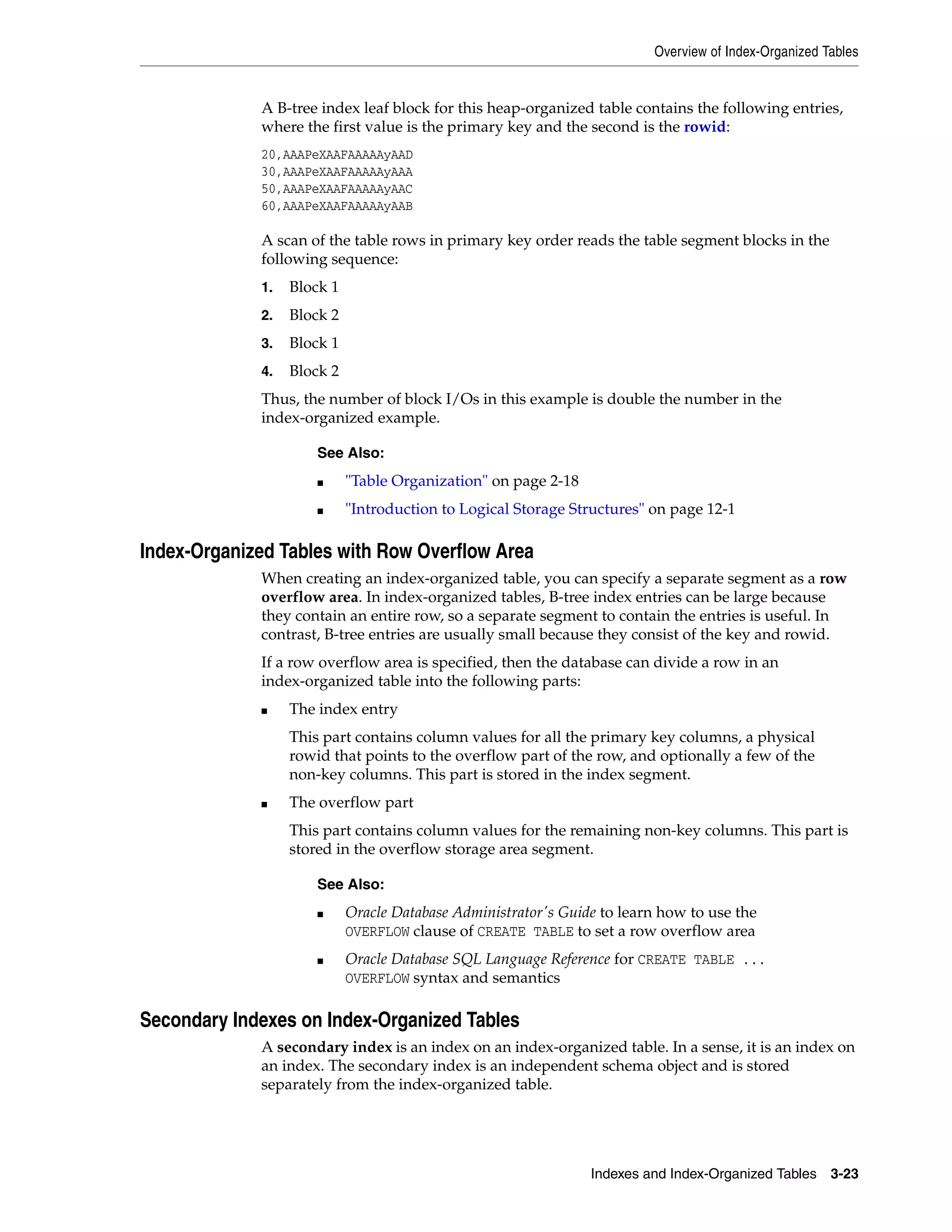 Overview of Index-Organized Tables Indexes and Index-Organized Tables 3-23 A B-tree index leaf block for this heap-organized table contains the following entries, where the first value is the primary key and the second is the rowid: 20,AAAPeXAAFAAAAAyAAD 30,AAAPeXAAFAAAAAyAAA 50,AAAPeXAAFAAAAAyAAC 60,AAAPeXAAFAAAAAyAAB A scan of the table rows in primary key order reads the table segment blocks in the following sequence: 1. Block 1 2. Block 2 3. Block 1 4. Block 2 Thus, the number of block I/Os in this example is double the number in the index-organized example. Index-Organized Tables with Row Overflow Area When creating an index-organized table, you can specify a separate segment as a row overflow area. In index-organized tables, B-tree index entries can be large because they contain an entire row, so a separate segment to contain the entries is useful. In contrast, B-tree entries are usually small because they consist of the key and rowid. If a row overflow area is specified, then the database can divide a row in an index-organized table into the following parts: ■ The index entry This part contains column values for all the primary key columns, a physical rowid that points to the overflow part of the row, and optionally a few of the non-key columns. This part is stored in the index segment. ■ The overflow part This part contains column values for the remaining non-key columns. This part is stored in the overflow storage area segment. Secondary Indexes on Index-Organized Tables A secondary index is an index on an index-organized table. In a sense, it is an index on an index. The secondary index is an independent schema object and is stored separately from the index-organized table. See Also: ■ "Table Organization" on page 2-18 ■ "Introduction to Logical Storage Structures" on page 12-1 See Also: ■ Oracle Database Administrator's Guide to learn how to use the OVERFLOW clause of CREATE TABLE to set a row overflow area ■ Oracle Database SQL Language Reference for CREATE TABLE ... OVERFLOW syntax and semantics 