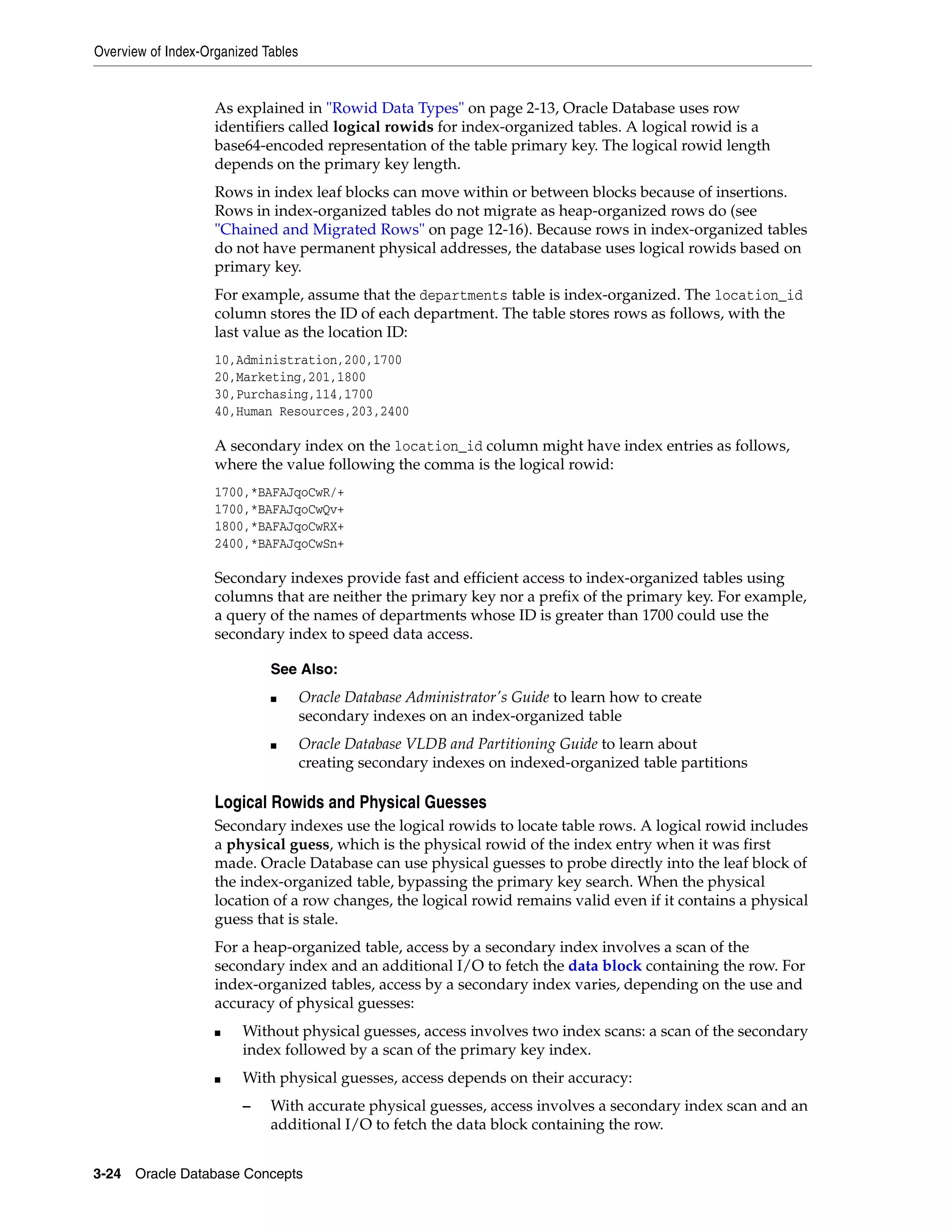 Overview of Index-Organized Tables 3-24 Oracle Database Concepts As explained in "Rowid Data Types" on page 2-13, Oracle Database uses row identifiers called logical rowids for index-organized tables. A logical rowid is a base64-encoded representation of the table primary key. The logical rowid length depends on the primary key length. Rows in index leaf blocks can move within or between blocks because of insertions. Rows in index-organized tables do not migrate as heap-organized rows do (see "Chained and Migrated Rows" on page 12-16). Because rows in index-organized tables do not have permanent physical addresses, the database uses logical rowids based on primary key. For example, assume that the departments table is index-organized. The location_id column stores the ID of each department. The table stores rows as follows, with the last value as the location ID: 10,Administration,200,1700 20,Marketing,201,1800 30,Purchasing,114,1700 40,Human Resources,203,2400 A secondary index on the location_id column might have index entries as follows, where the value following the comma is the logical rowid: 1700,*BAFAJqoCwR/+ 1700,*BAFAJqoCwQv+ 1800,*BAFAJqoCwRX+ 2400,*BAFAJqoCwSn+ Secondary indexes provide fast and efficient access to index-organized tables using columns that are neither the primary key nor a prefix of the primary key. For example, a query of the names of departments whose ID is greater than 1700 could use the secondary index to speed data access. Logical Rowids and Physical Guesses Secondary indexes use the logical rowids to locate table rows. A logical rowid includes a physical guess, which is the physical rowid of the index entry when it was first made. Oracle Database can use physical guesses to probe directly into the leaf block of the index-organized table, bypassing the primary key search. When the physical location of a row changes, the logical rowid remains valid even if it contains a physical guess that is stale. For a heap-organized table, access by a secondary index involves a scan of the secondary index and an additional I/O to fetch the data block containing the row. For index-organized tables, access by a secondary index varies, depending on the use and accuracy of physical guesses: ■ Without physical guesses, access involves two index scans: a scan of the secondary index followed by a scan of the primary key index. ■ With physical guesses, access depends on their accuracy: – With accurate physical guesses, access involves a secondary index scan and an additional I/O to fetch the data block containing the row. See Also: ■ Oracle Database Administrator's Guide to learn how to create secondary indexes on an index-organized table ■ Oracle Database VLDB and Partitioning Guide to learn about creating secondary indexes on indexed-organized table partitions 