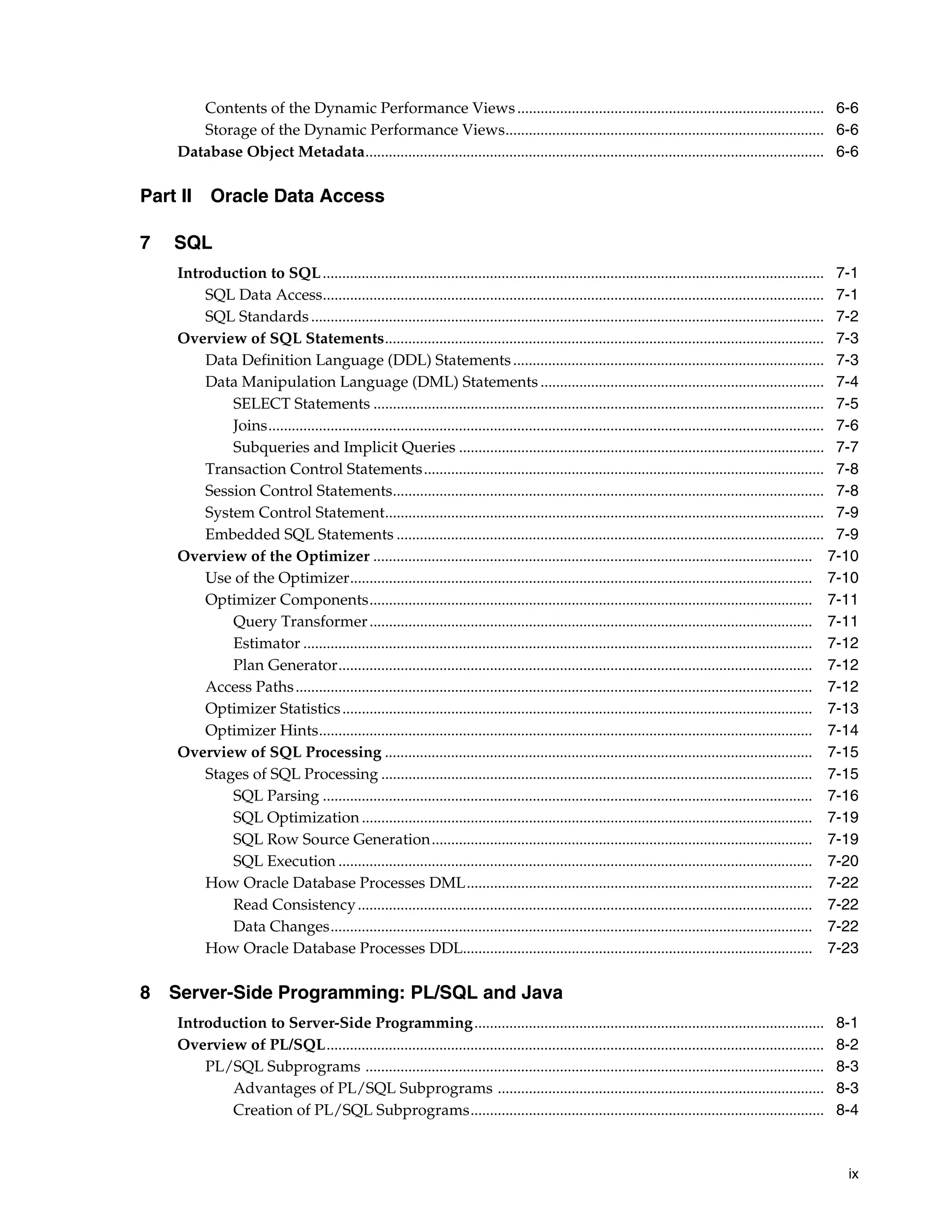 ix Contents of the Dynamic Performance Views............................................................................... 6-6 Storage of the Dynamic Performance Views.................................................................................. 6-6 Database Object Metadata...................................................................................................................... 6-6 Part II Oracle Data Access 7 SQL Introduction to SQL................................................................................................................................. 7-1 SQL Data Access................................................................................................................................. 7-1 SQL Standards.................................................................................................................................... 7-2 Overview of SQL Statements................................................................................................................. 7-3 Data Definition Language (DDL) Statements................................................................................ 7-3 Data Manipulation Language (DML) Statements ......................................................................... 7-4 SELECT Statements .................................................................................................................... 7-5 Joins............................................................................................................................................... 7-6 Subqueries and Implicit Queries .............................................................................................. 7-7 Transaction Control Statements....................................................................................................... 7-8 Session Control Statements............................................................................................................... 7-8 System Control Statement................................................................................................................. 7-9 Embedded SQL Statements .............................................................................................................. 7-9 Overview of the Optimizer ................................................................................................................. 7-10 Use of the Optimizer....................................................................................................................... 7-10 Optimizer Components.................................................................................................................. 7-11 Query Transformer.................................................................................................................. 7-11 Estimator ................................................................................................................................... 7-12 Plan Generator.......................................................................................................................... 7-12 Access Paths..................................................................................................................................... 7-12 Optimizer Statistics......................................................................................................................... 7-13 Optimizer Hints............................................................................................................................... 7-14 Overview of SQL Processing .............................................................................................................. 7-15 Stages of SQL Processing ............................................................................................................... 7-15 SQL Parsing .............................................................................................................................. 7-16 SQL Optimization .................................................................................................................... 7-19 SQL Row Source Generation.................................................................................................. 7-19 SQL Execution .......................................................................................................................... 7-20 How Oracle Database Processes DML......................................................................................... 7-22 Read Consistency..................................................................................................................... 7-22 Data Changes............................................................................................................................ 7-22 How Oracle Database Processes DDL.......................................................................................... 7-23 8 Server-Side Programming: PL/SQL and Java Introduction to Server-Side Programming.......................................................................................... 8-1 Overview of PL/SQL................................................................................................................................ 8-2 PL/SQL Subprograms ...................................................................................................................... 8-3 Advantages of PL/SQL Subprograms .................................................................................... 8-3 Creation of PL/SQL Subprograms........................................................................................... 8-4 