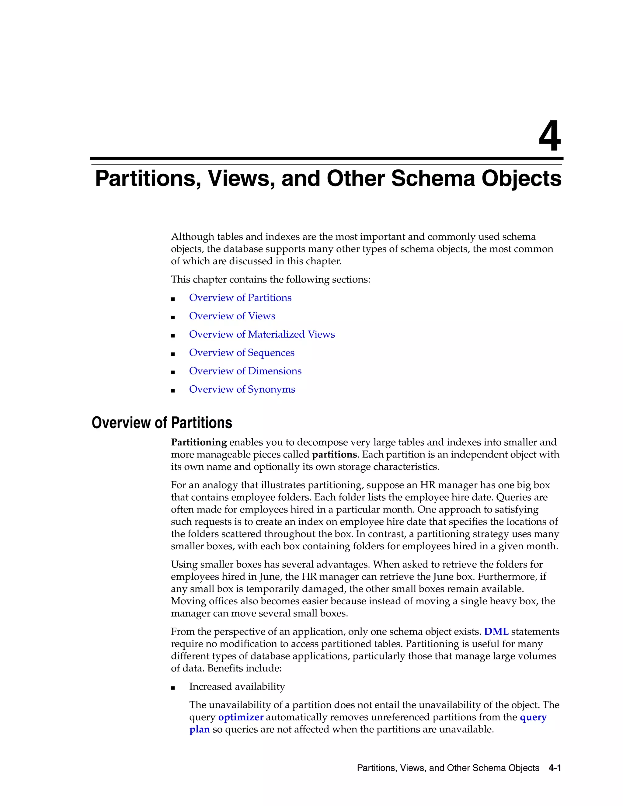 4 Partitions, Views, and Other Schema Objects 4-1 4Partitions, Views, and Other Schema Objects Although tables and indexes are the most important and commonly used schema objects, the database supports many other types of schema objects, the most common of which are discussed in this chapter. This chapter contains the following sections: ■ Overview of Partitions ■ Overview of Views ■ Overview of Materialized Views ■ Overview of Sequences ■ Overview of Dimensions ■ Overview of Synonyms Overview of Partitions Partitioning enables you to decompose very large tables and indexes into smaller and more manageable pieces called partitions. Each partition is an independent object with its own name and optionally its own storage characteristics. For an analogy that illustrates partitioning, suppose an HR manager has one big box that contains employee folders. Each folder lists the employee hire date. Queries are often made for employees hired in a particular month. One approach to satisfying such requests is to create an index on employee hire date that specifies the locations of the folders scattered throughout the box. In contrast, a partitioning strategy uses many smaller boxes, with each box containing folders for employees hired in a given month. Using smaller boxes has several advantages. When asked to retrieve the folders for employees hired in June, the HR manager can retrieve the June box. Furthermore, if any small box is temporarily damaged, the other small boxes remain available. Moving offices also becomes easier because instead of moving a single heavy box, the manager can move several small boxes. From the perspective of an application, only one schema object exists. DML statements require no modification to access partitioned tables. Partitioning is useful for many different types of database applications, particularly those that manage large volumes of data. Benefits include: ■ Increased availability The unavailability of a partition does not entail the unavailability of the object. The query optimizer automatically removes unreferenced partitions from the query plan so queries are not affected when the partitions are unavailable. 