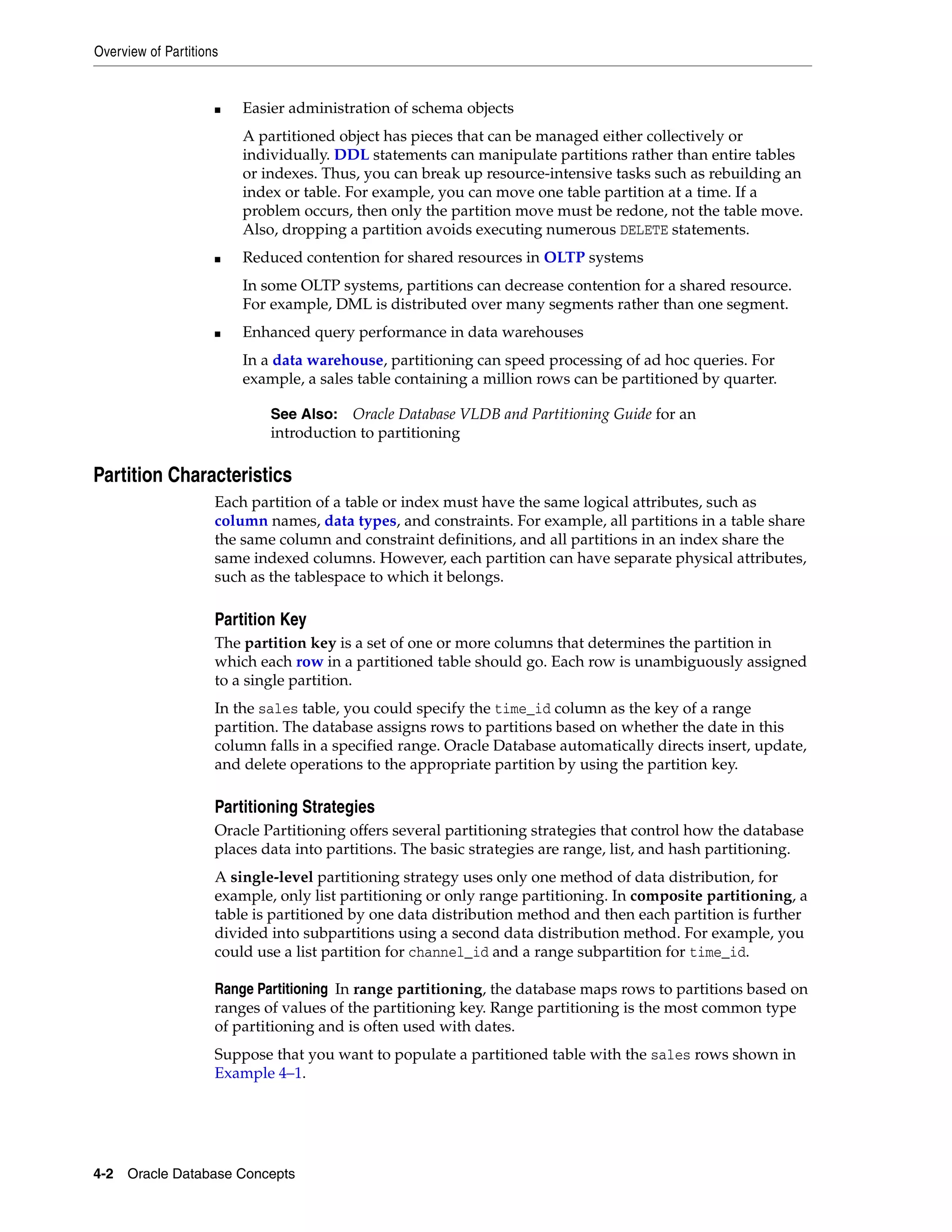 Overview of Partitions 4-2 Oracle Database Concepts ■ Easier administration of schema objects A partitioned object has pieces that can be managed either collectively or individually. DDL statements can manipulate partitions rather than entire tables or indexes. Thus, you can break up resource-intensive tasks such as rebuilding an index or table. For example, you can move one table partition at a time. If a problem occurs, then only the partition move must be redone, not the table move. Also, dropping a partition avoids executing numerous DELETE statements. ■ Reduced contention for shared resources in OLTP systems In some OLTP systems, partitions can decrease contention for a shared resource. For example, DML is distributed over many segments rather than one segment. ■ Enhanced query performance in data warehouses In a data warehouse, partitioning can speed processing of ad hoc queries. For example, a sales table containing a million rows can be partitioned by quarter. Partition Characteristics Each partition of a table or index must have the same logical attributes, such as column names, data types, and constraints. For example, all partitions in a table share the same column and constraint definitions, and all partitions in an index share the same indexed columns. However, each partition can have separate physical attributes, such as the tablespace to which it belongs. Partition Key The partition key is a set of one or more columns that determines the partition in which each row in a partitioned table should go. Each row is unambiguously assigned to a single partition. In the sales table, you could specify the time_id column as the key of a range partition. The database assigns rows to partitions based on whether the date in this column falls in a specified range. Oracle Database automatically directs insert, update, and delete operations to the appropriate partition by using the partition key. Partitioning Strategies Oracle Partitioning offers several partitioning strategies that control how the database places data into partitions. The basic strategies are range, list, and hash partitioning. A single-level partitioning strategy uses only one method of data distribution, for example, only list partitioning or only range partitioning. In composite partitioning, a table is partitioned by one data distribution method and then each partition is further divided into subpartitions using a second data distribution method. For example, you could use a list partition for channel_id and a range subpartition for time_id. Range Partitioning In range partitioning, the database maps rows to partitions based on ranges of values of the partitioning key. Range partitioning is the most common type of partitioning and is often used with dates. Suppose that you want to populate a partitioned table with the sales rows shown in Example 4–1. See Also: Oracle Database VLDB and Partitioning Guide for an introduction to partitioning 