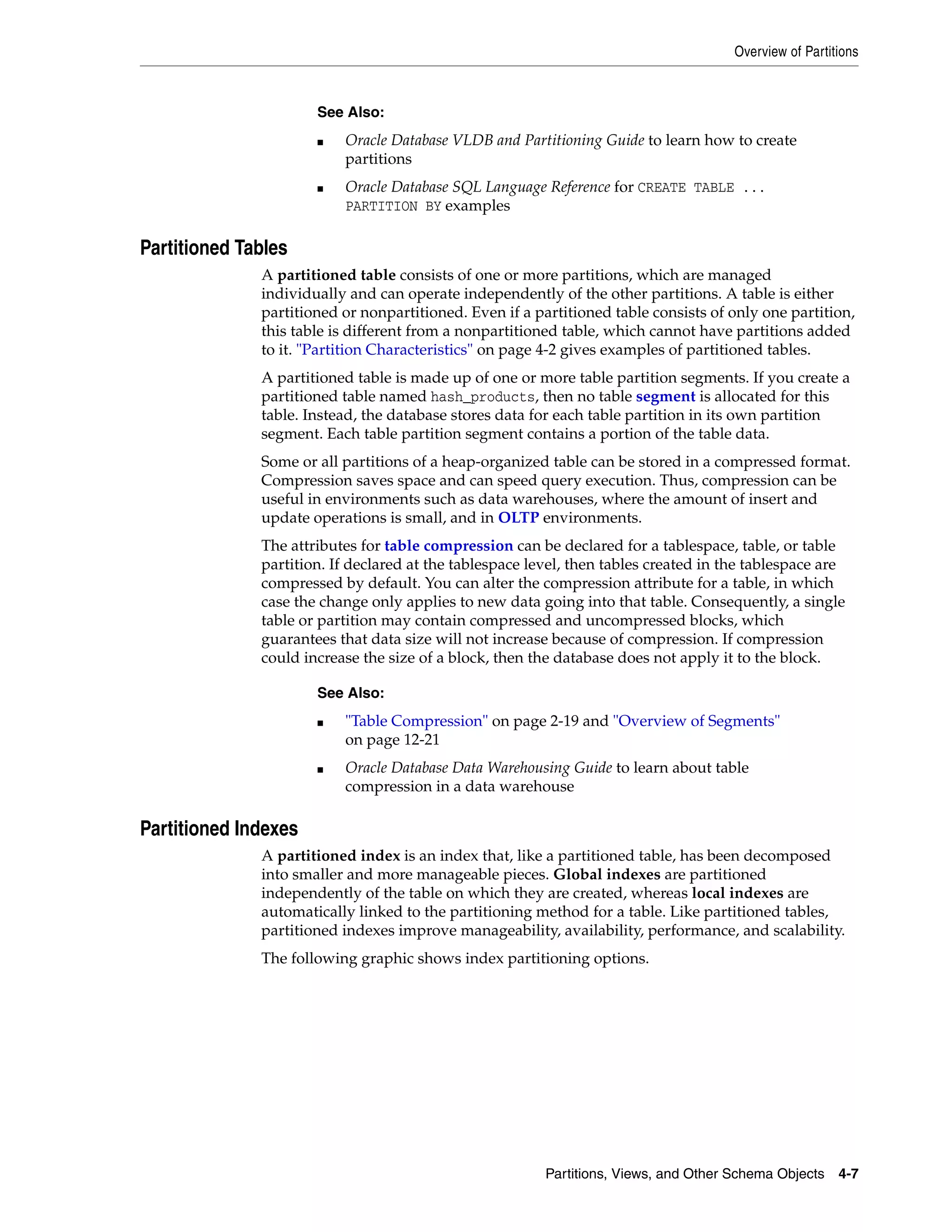 Overview of Partitions Partitions, Views, and Other Schema Objects 4-7 Partitioned Tables A partitioned table consists of one or more partitions, which are managed individually and can operate independently of the other partitions. A table is either partitioned or nonpartitioned. Even if a partitioned table consists of only one partition, this table is different from a nonpartitioned table, which cannot have partitions added to it. "Partition Characteristics" on page 4-2 gives examples of partitioned tables. A partitioned table is made up of one or more table partition segments. If you create a partitioned table named hash_products, then no table segment is allocated for this table. Instead, the database stores data for each table partition in its own partition segment. Each table partition segment contains a portion of the table data. Some or all partitions of a heap-organized table can be stored in a compressed format. Compression saves space and can speed query execution. Thus, compression can be useful in environments such as data warehouses, where the amount of insert and update operations is small, and in OLTP environments. The attributes for table compression can be declared for a tablespace, table, or table partition. If declared at the tablespace level, then tables created in the tablespace are compressed by default. You can alter the compression attribute for a table, in which case the change only applies to new data going into that table. Consequently, a single table or partition may contain compressed and uncompressed blocks, which guarantees that data size will not increase because of compression. If compression could increase the size of a block, then the database does not apply it to the block. Partitioned Indexes A partitioned index is an index that, like a partitioned table, has been decomposed into smaller and more manageable pieces. Global indexes are partitioned independently of the table on which they are created, whereas local indexes are automatically linked to the partitioning method for a table. Like partitioned tables, partitioned indexes improve manageability, availability, performance, and scalability. The following graphic shows index partitioning options. See Also: ■ Oracle Database VLDB and Partitioning Guide to learn how to create partitions ■ Oracle Database SQL Language Reference for CREATE TABLE ... PARTITION BY examples See Also: ■ "Table Compression" on page 2-19 and "Overview of Segments" on page 12-21 ■ Oracle Database Data Warehousing Guide to learn about table compression in a data warehouse 