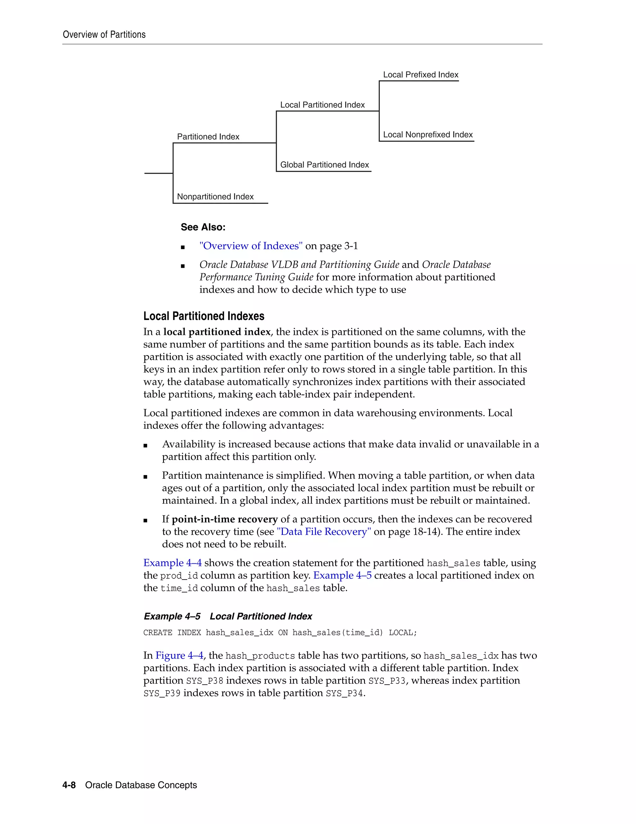 Overview of Partitions 4-8 Oracle Database Concepts Local Partitioned Indexes In a local partitioned index, the index is partitioned on the same columns, with the same number of partitions and the same partition bounds as its table. Each index partition is associated with exactly one partition of the underlying table, so that all keys in an index partition refer only to rows stored in a single table partition. In this way, the database automatically synchronizes index partitions with their associated table partitions, making each table-index pair independent. Local partitioned indexes are common in data warehousing environments. Local indexes offer the following advantages: ■ Availability is increased because actions that make data invalid or unavailable in a partition affect this partition only. ■ Partition maintenance is simplified. When moving a table partition, or when data ages out of a partition, only the associated local index partition must be rebuilt or maintained. In a global index, all index partitions must be rebuilt or maintained. ■ If point-in-time recovery of a partition occurs, then the indexes can be recovered to the recovery time (see "Data File Recovery" on page 18-14). The entire index does not need to be rebuilt. Example 4–4 shows the creation statement for the partitioned hash_sales table, using the prod_id column as partition key. Example 4–5 creates a local partitioned index on the time_id column of the hash_sales table. Example 4–5 Local Partitioned Index CREATE INDEX hash_sales_idx ON hash_sales(time_id) LOCAL; In Figure 4–4, the hash_products table has two partitions, so hash_sales_idx has two partitions. Each index partition is associated with a different table partition. Index partition SYS_P38 indexes rows in table partition SYS_P33, whereas index partition SYS_P39 indexes rows in table partition SYS_P34. See Also: ■ "Overview of Indexes" on page 3-1 ■ Oracle Database VLDB and Partitioning Guide and Oracle Database Performance Tuning Guide for more information about partitioned indexes and how to decide which type to use Local Prefixed Index Local Nonprefixed Index Local Partitioned Index Global Partitioned Index Partitioned Index Nonpartitioned Index 
