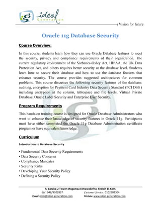 Vision for future


                Oracle 11g Database Security
Course Overview:

In this course, students learn how they can use Oracle Database features to meet
the security, privacy and compliance requirements of their organization. The
current regulatory environment of the Sarbanes-Oxley Act, HIPAA, the UK Data
Protection Act, and others requires better security at the database level. Students
learn how to secure their database and how to use the database features that
enhance security. The course provides suggested architectures for common
problems. This course discusses the following security features of the database:
auditing, encryption for Payment Card Industry Data Security Standard (PCI DSS )
including encryption at the column, tablespace and file levels, Virtual Private
Database, Oracle Label Security and Enterprise User Security.

Program Requirements

This hands-on training course is designed for Oracle Database Administrators who
want to enhance their knowledge of security features in Oracle 11g. Participants
must have either completed the Oracle 11g Database Administration certificate
program or have equivalent knowledge.

Curriculum
Introduction to Database Security


• Fundamental Data Security Requirements
• Data Security Concerns
• Compliance Mandates
• Security Risks
• Developing Your Security Policy
• Defining a Security Policy


                     Al Baraka-2 Tower Mogamaa Elmawakef St, Shebin El-Kom.
                Tel : 048/9102897                 Customer Service : 0102502304
         Email : info@ideal-generation.com        Website: www.ideal-generation.com
 