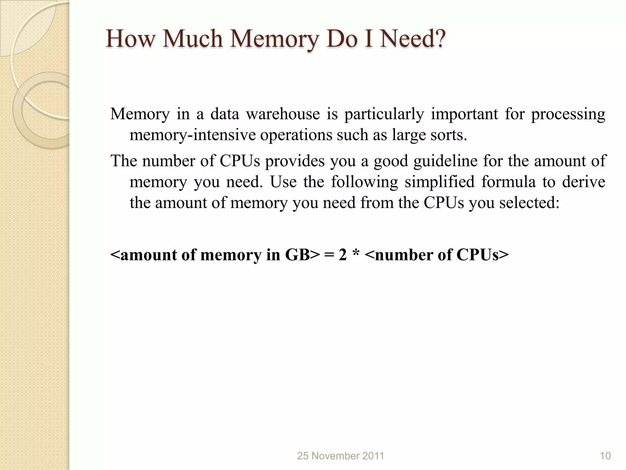 How Much Memory Do I Need?

Memory in a data warehouse is particularly important for processing
  memory-intensive operations such as large sorts.
The number of CPUs provides you a good guideline for the amount of
  memory you need. Use the following simplified formula to derive
  the amount of memory you need from the CPUs you selected:

<amount of memory in GB> = 2 * <number of CPUs>




                         25 November 2011                         10
 