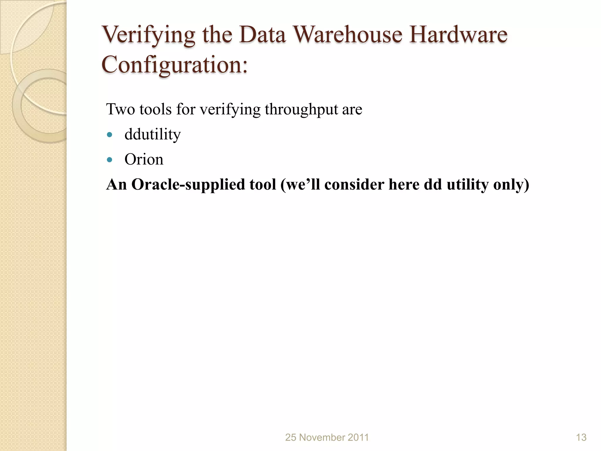 Verifying the Data Warehouse Hardware
Configuration:
Two tools for verifying throughput are
 ddutility
 Orion
An Oracle-supplied tool (we’ll consider here dd utility only)




                         25 November 2011                       13
 