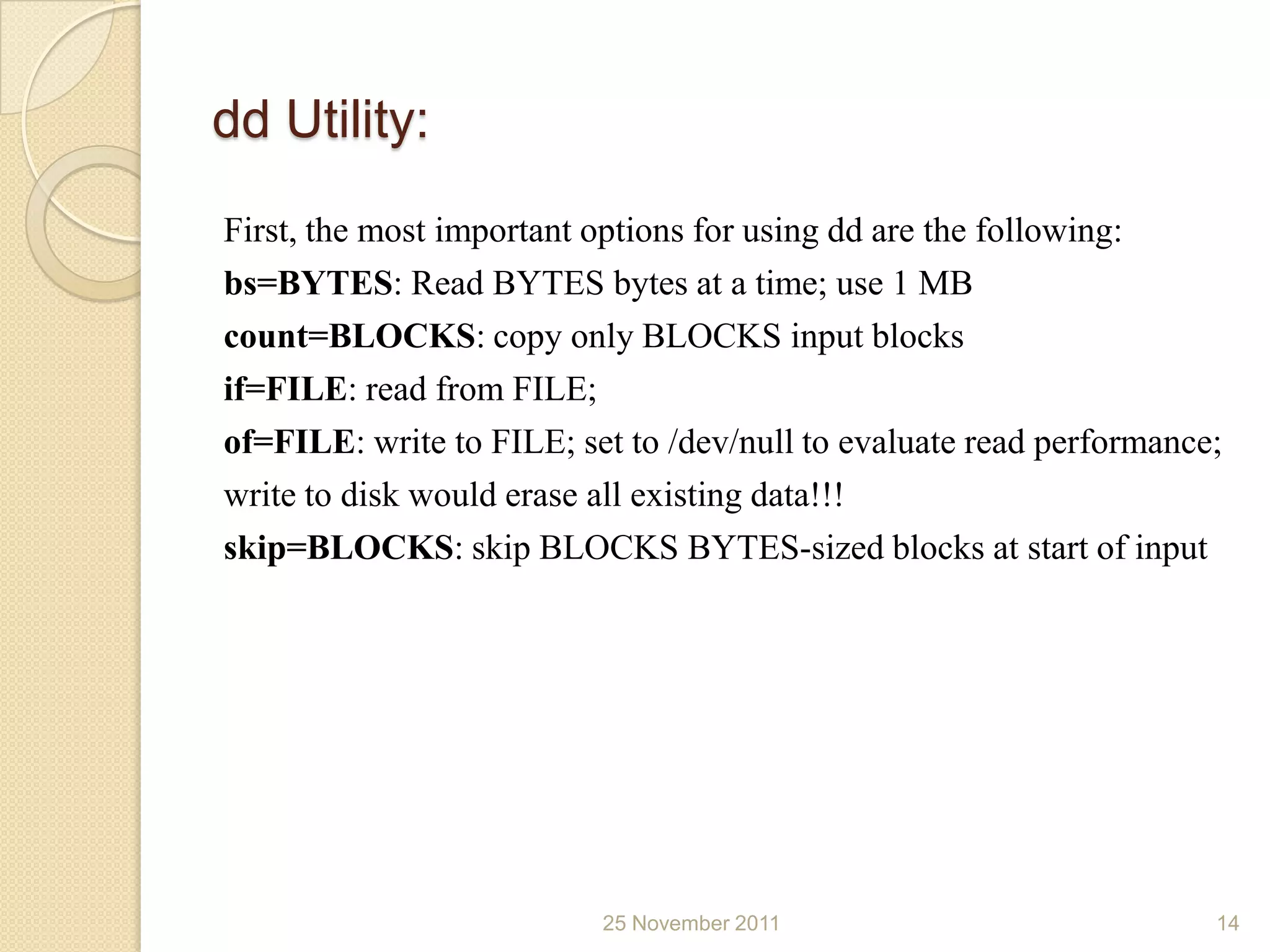 dd Utility:
First, the most important options for using dd are the following:
bs=BYTES: Read BYTES bytes at a time; use 1 MB
count=BLOCKS: copy only BLOCKS input blocks
if=FILE: read from FILE;
of=FILE: write to FILE; set to /dev/null to evaluate read performance;
write to disk would erase all existing data!!!
skip=BLOCKS: skip BLOCKS BYTES-sized blocks at start of input




                          25 November 2011                           14
 