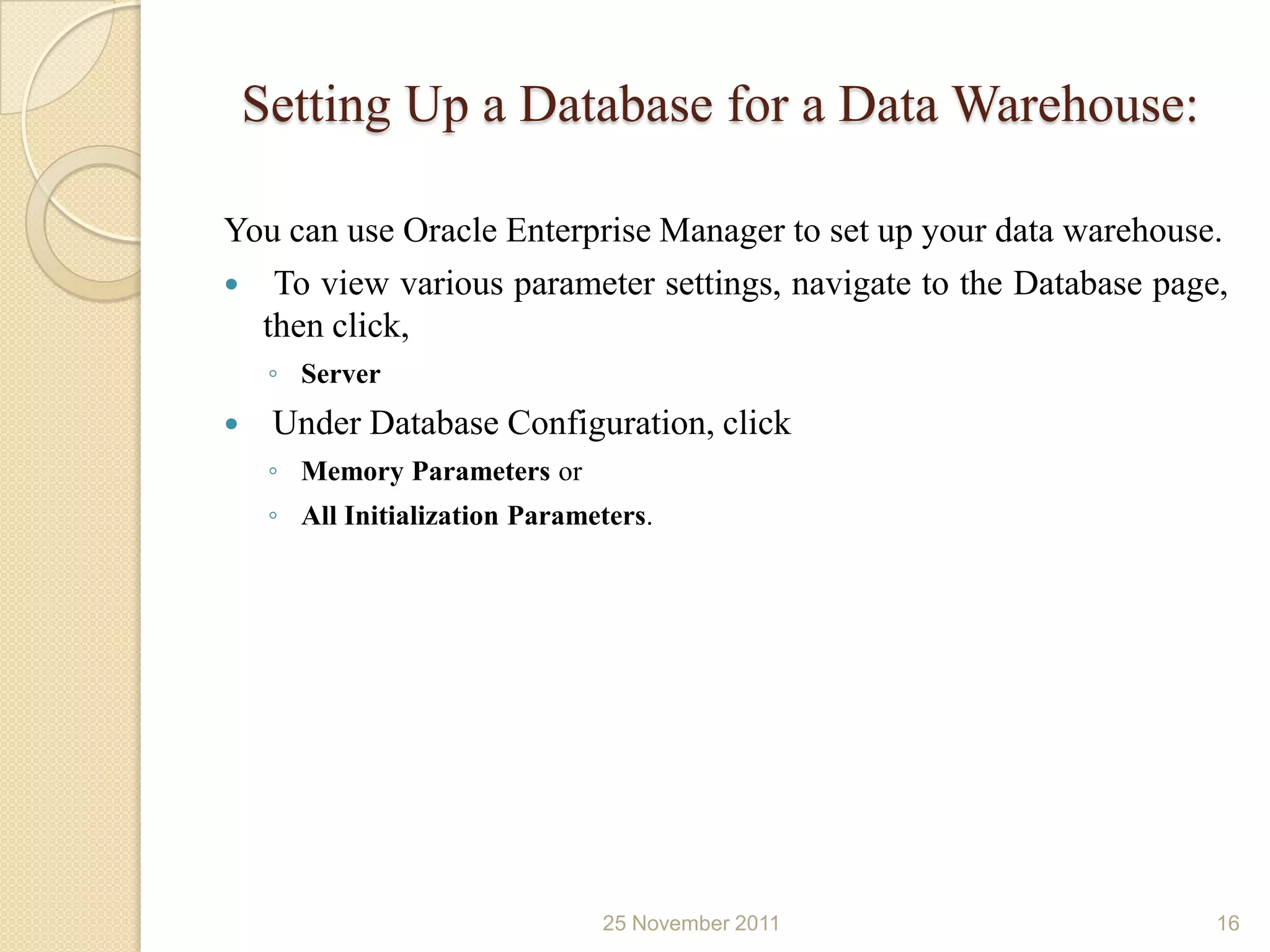 Setting Up a Database for a Data Warehouse:

You can use Oracle Enterprise Manager to set up your data warehouse.
 To view various parameter settings, navigate to the Database page,
  then click,
     ◦ Server
    Under Database Configuration, click
     ◦ Memory Parameters or
     ◦ All Initialization Parameters.




                                25 November 2011                   16
 