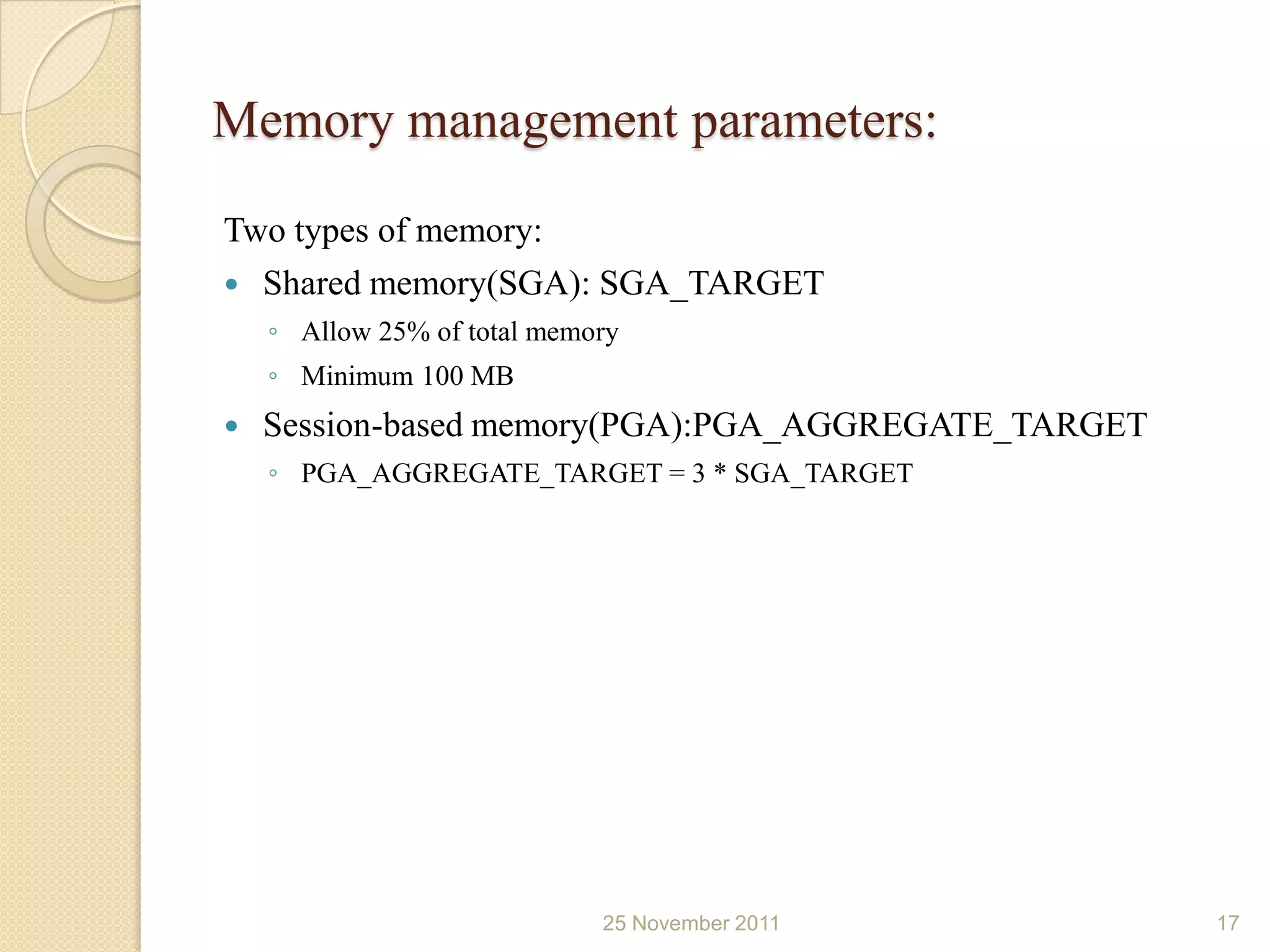 Memory management parameters:
Two types of memory:
 Shared memory(SGA): SGA_TARGET
    ◦ Allow 25% of total memory
    ◦ Minimum 100 MB
   Session-based memory(PGA):PGA_AGGREGATE_TARGET
    ◦ PGA_AGGREGATE_TARGET = 3 * SGA_TARGET




                             25 November 2011        17
 