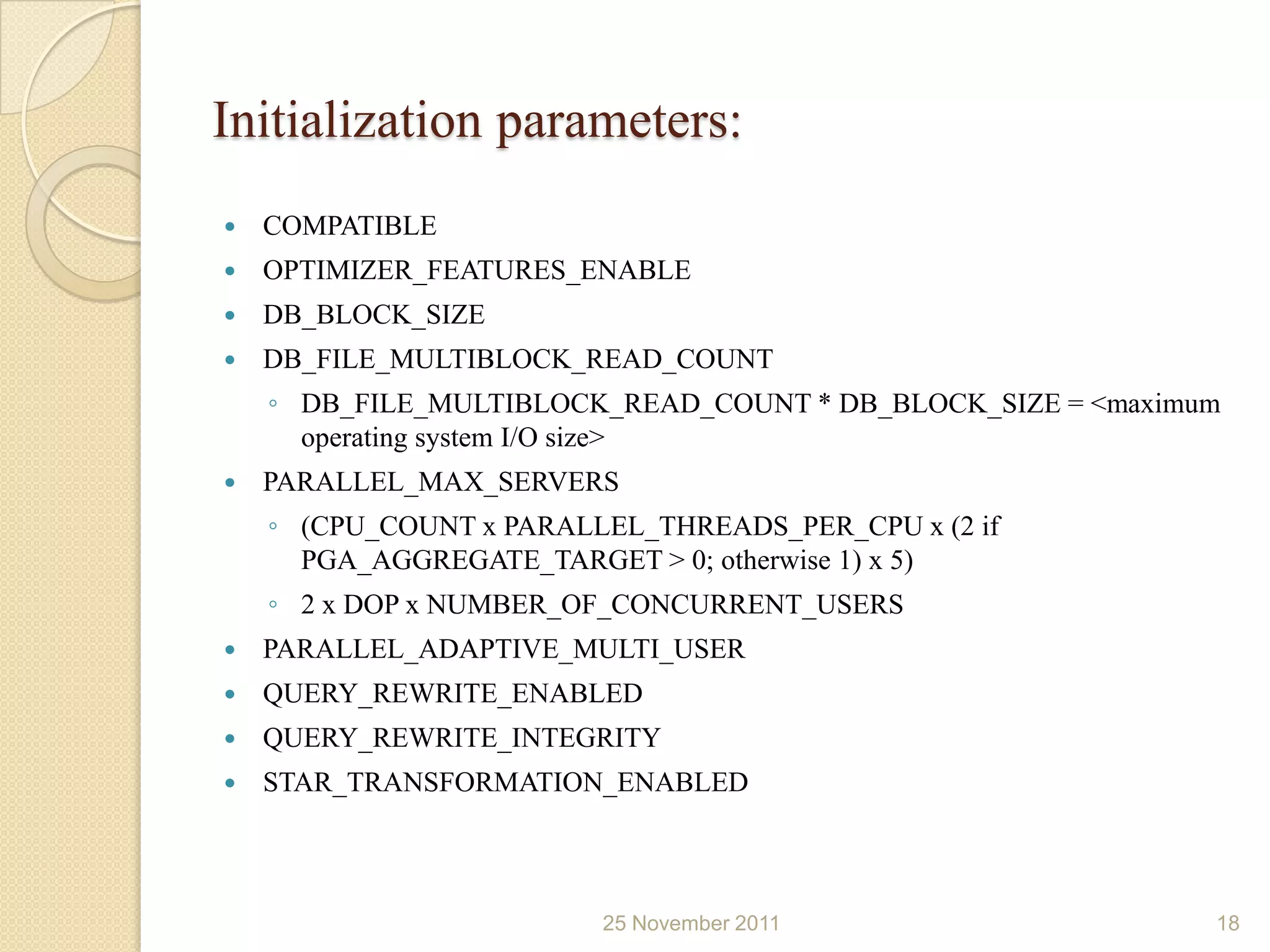 Initialization parameters:
   COMPATIBLE
   OPTIMIZER_FEATURES_ENABLE
   DB_BLOCK_SIZE
   DB_FILE_MULTIBLOCK_READ_COUNT
    ◦ DB_FILE_MULTIBLOCK_READ_COUNT * DB_BLOCK_SIZE = <maximum
      operating system I/O size>
   PARALLEL_MAX_SERVERS
    ◦ (CPU_COUNT x PARALLEL_THREADS_PER_CPU x (2 if
      PGA_AGGREGATE_TARGET > 0; otherwise 1) x 5)
    ◦ 2 x DOP x NUMBER_OF_CONCURRENT_USERS
   PARALLEL_ADAPTIVE_MULTI_USER
   QUERY_REWRITE_ENABLED
   QUERY_REWRITE_INTEGRITY
   STAR_TRANSFORMATION_ENABLED



                         25 November 2011                    18
 