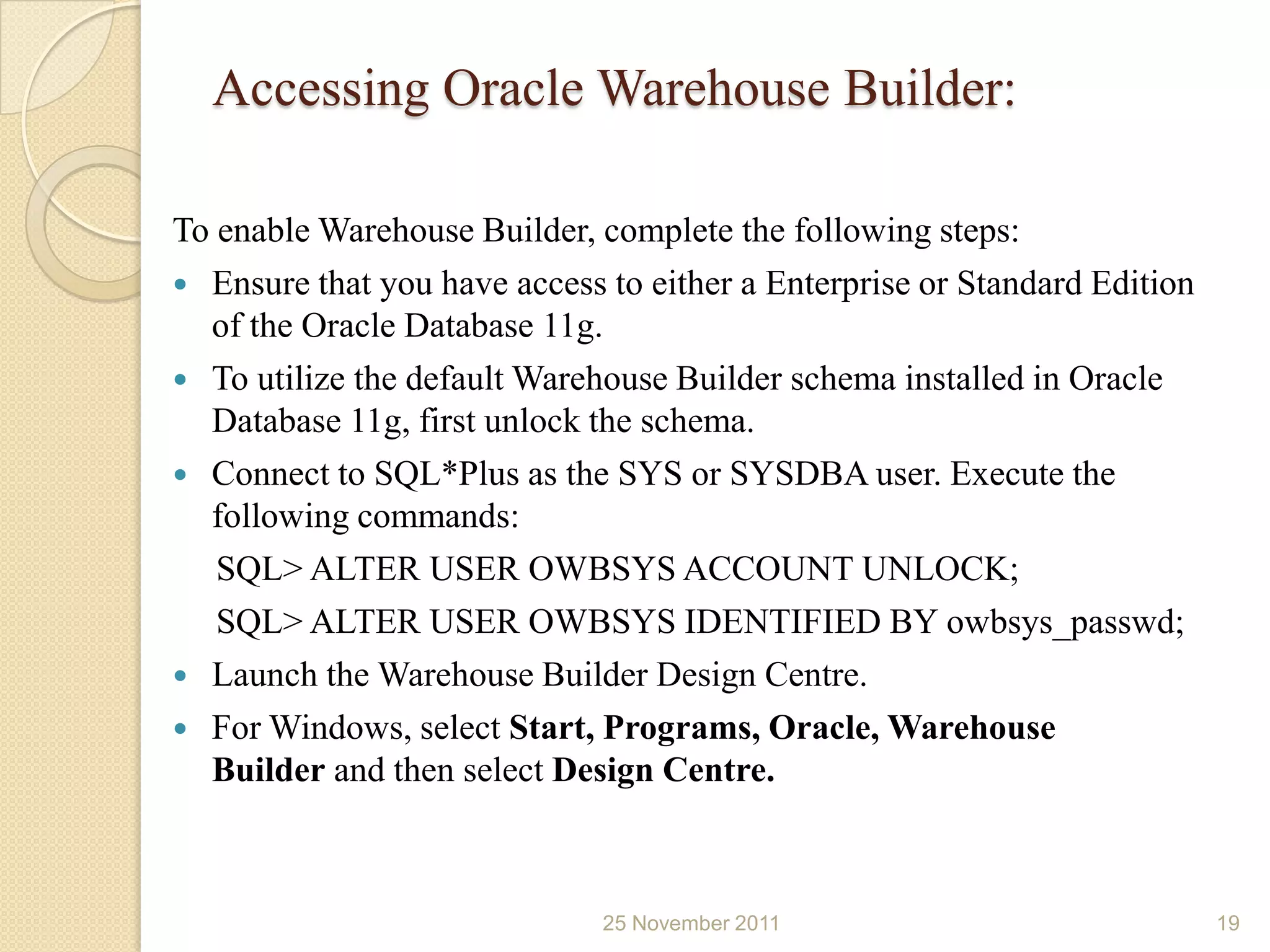 Accessing Oracle Warehouse Builder:

To enable Warehouse Builder, complete the following steps:
 Ensure that you have access to either a Enterprise or Standard Edition
  of the Oracle Database 11g.
 To utilize the default Warehouse Builder schema installed in Oracle
  Database 11g, first unlock the schema.
 Connect to SQL*Plus as the SYS or SYSDBA user. Execute the
  following commands:
   SQL> ALTER USER OWBSYS ACCOUNT UNLOCK;
   SQL> ALTER USER OWBSYS IDENTIFIED BY owbsys_passwd;
 Launch the Warehouse Builder Design Centre.
 For Windows, select Start, Programs, Oracle, Warehouse
  Builder and then select Design Centre.



                              25 November 2011                             19
 
