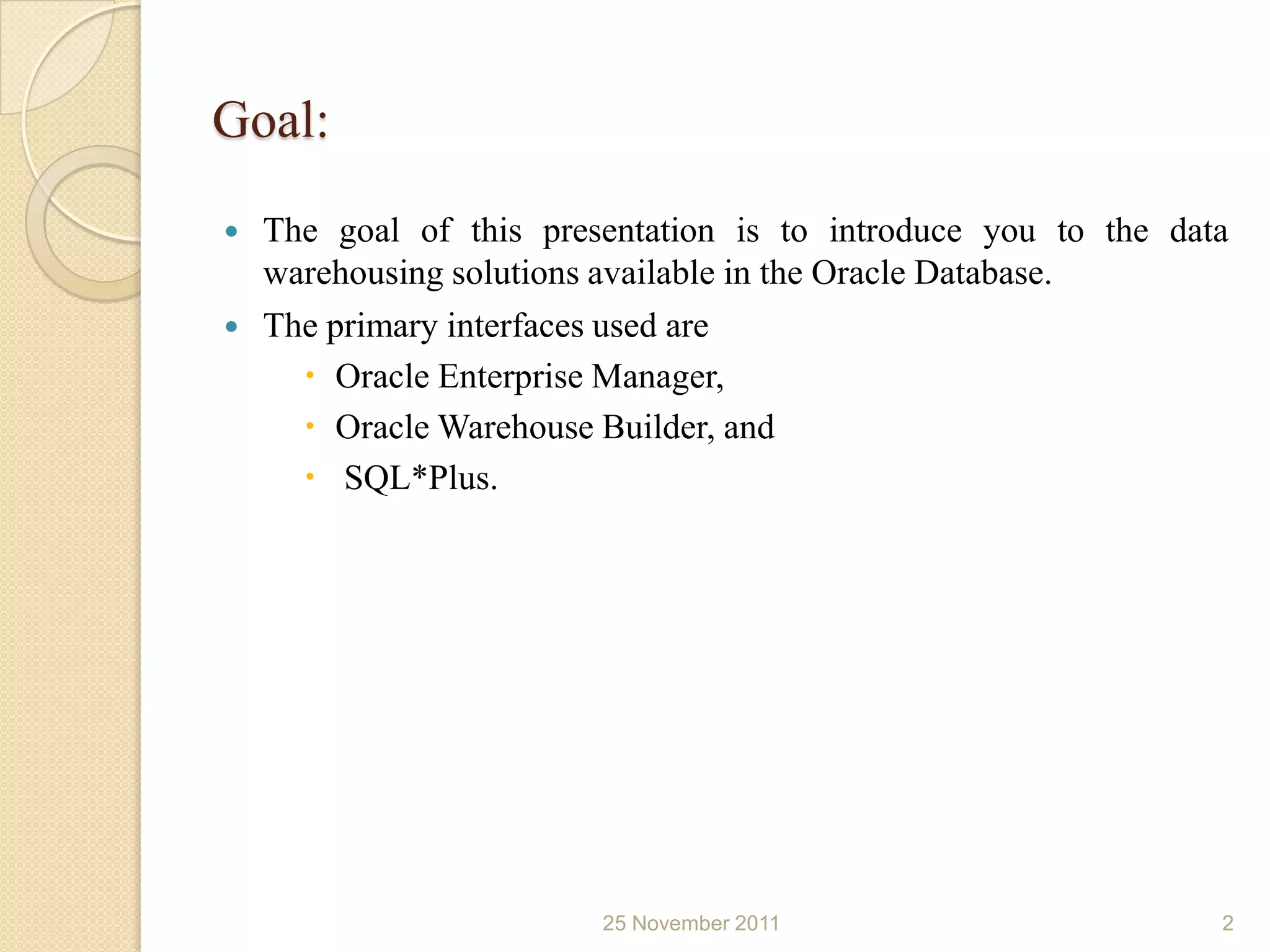 Goal:
   The goal of this presentation is to introduce you to the data
    warehousing solutions available in the Oracle Database.
   The primary interfaces used are
       Oracle Enterprise Manager,
       Oracle Warehouse Builder, and
       SQL*Plus.




                         25 November 2011                       2
 