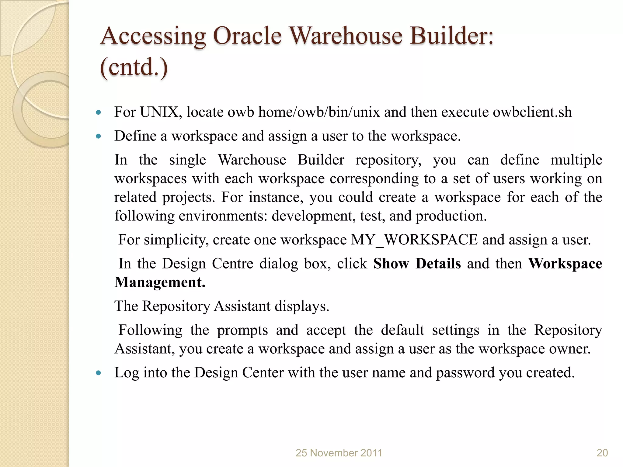 Accessing Oracle Warehouse Builder:
(cntd.)
   For UNIX, locate owb home/owb/bin/unix and then execute owbclient.sh
   Define a workspace and assign a user to the workspace.
    In the single Warehouse Builder repository, you can define multiple
    workspaces with each workspace corresponding to a set of users working on
    related projects. For instance, you could create a workspace for each of the
    following environments: development, test, and production.
    For simplicity, create one workspace MY_WORKSPACE and assign a user.
    In the Design Centre dialog box, click Show Details and then Workspace
    Management.
    The Repository Assistant displays.
    Following the prompts and accept the default settings in the Repository
    Assistant, you create a workspace and assign a user as the workspace owner.
   Log into the Design Center with the user name and password you created.




                                25 November 2011                               20
 
