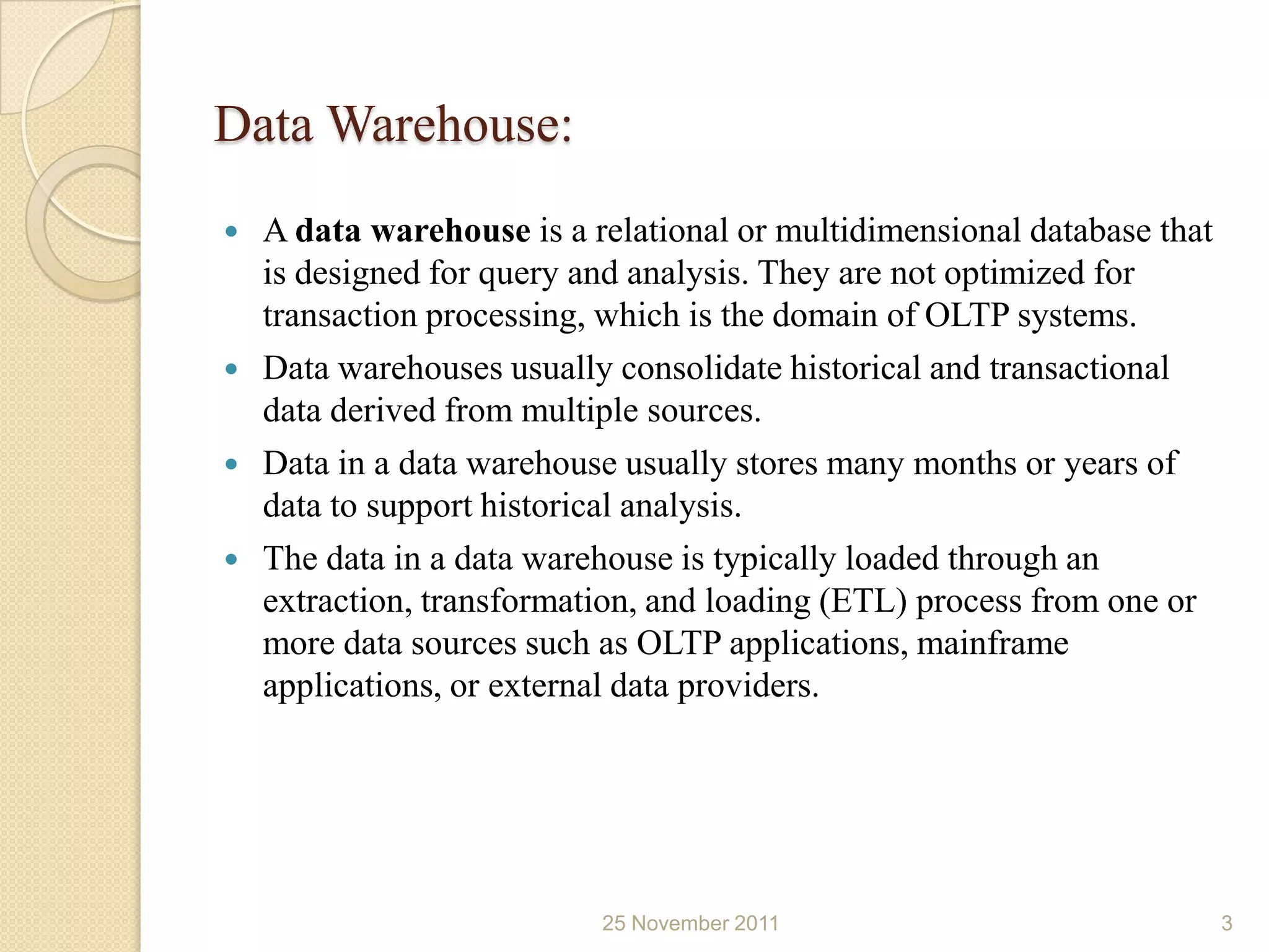 Data Warehouse:
   A data warehouse is a relational or multidimensional database that
    is designed for query and analysis. They are not optimized for
    transaction processing, which is the domain of OLTP systems.
   Data warehouses usually consolidate historical and transactional
    data derived from multiple sources.
   Data in a data warehouse usually stores many months or years of
    data to support historical analysis.
   The data in a data warehouse is typically loaded through an
    extraction, transformation, and loading (ETL) process from one or
    more data sources such as OLTP applications, mainframe
    applications, or external data providers.




                           25 November 2011                              3
 