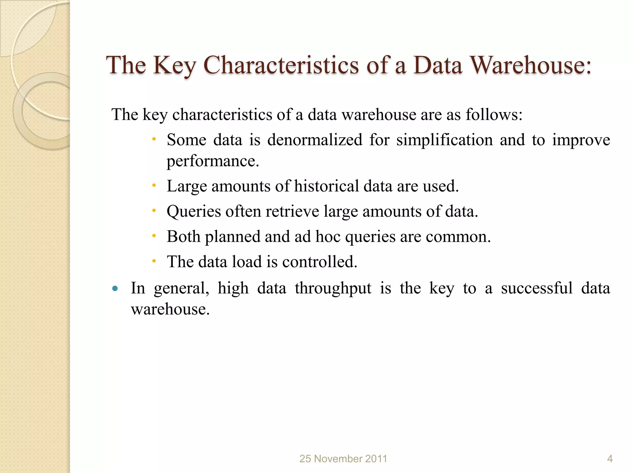 The Key Characteristics of a Data Warehouse:
The key characteristics of a data warehouse are as follows:
      Some data is denormalized for simplification and to improve
       performance.
      Large amounts of historical data are used.
      Queries often retrieve large amounts of data.
      Both planned and ad hoc queries are common.
      The data load is controlled.
 In general, high data throughput is the key to a successful data
  warehouse.




                        25 November 2011                         4
 