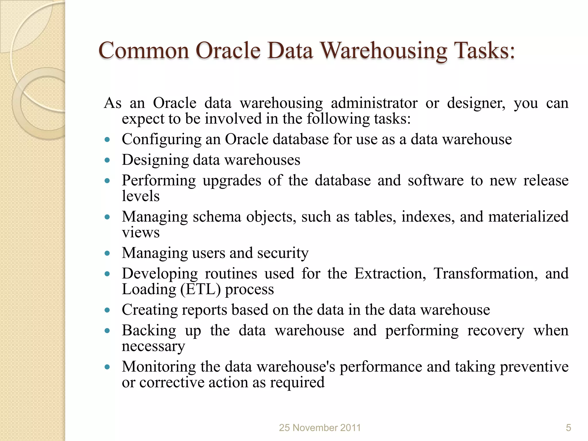 Common Oracle Data Warehousing Tasks:

As an Oracle data warehousing administrator or designer, you can
  expect to be involved in the following tasks:
 Configuring an Oracle database for use as a data warehouse
 Designing data warehouses
 Performing upgrades of the database and software to new release
  levels
 Managing schema objects, such as tables, indexes, and materialized
  views
 Managing users and security
 Developing routines used for the Extraction, Transformation, and
  Loading (ETL) process
 Creating reports based on the data in the data warehouse
 Backing up the data warehouse and performing recovery when
  necessary
 Monitoring the data warehouse's performance and taking preventive
  or corrective action as required

                         25 November 2011                          5
 