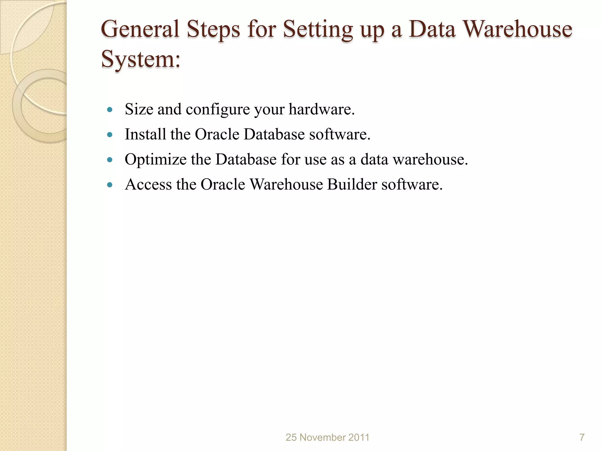 General Steps for Setting up a Data Warehouse
System:
   Size and configure your hardware.
   Install the Oracle Database software.
   Optimize the Database for use as a data warehouse.
   Access the Oracle Warehouse Builder software.




                           25 November 2011              7
 