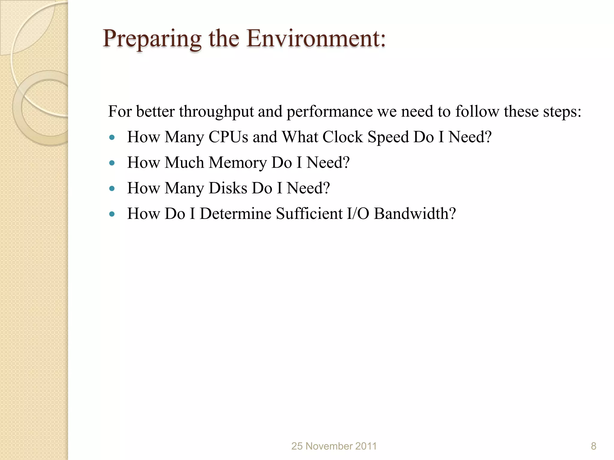 Preparing the Environment:

For better throughput and performance we need to follow these steps:
 How Many CPUs and What Clock Speed Do I Need?
 How Much Memory Do I Need?
 How Many Disks Do I Need?
 How Do I Determine Sufficient I/O Bandwidth?




                          25 November 2011                             8
 