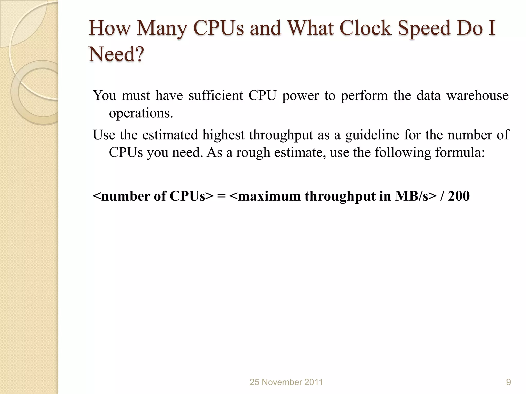 How Many CPUs and What Clock Speed Do I
Need?
You must have sufficient CPU power to perform the data warehouse
  operations.
Use the estimated highest throughput as a guideline for the number of
  CPUs you need. As a rough estimate, use the following formula:

<number of CPUs> = <maximum throughput in MB/s> / 200




                          25 November 2011                          9
 