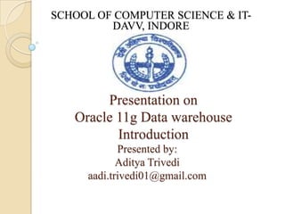 SCHOOL OF COMPUTER SCIENCE & IT-
         DAVV, INDORE




        Presentation on
   Oracle 11g Data warehouse
          Introduction
            Presented by:
            Aditya Trivedi
     aadi.trivedi01@gmail.com
 