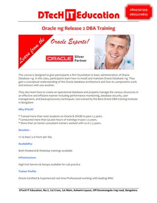 08041501359
08032210825

Oracle 11g Release 2 DBA Training

This course is designed to give participants a firm foundation in basic administration of Oracle
Database 11g. In this class, participants learn how to install and maintain Oracle Database 11g. They
gain a conceptual understanding of the Oracle database architecture and how its components work
and interact with one another.
They also learn how to create an operational database and properly manage the various structures in
an effective and efficient manner including performance monitoring, database security, user
management, and backup/recovery techniques. Get trained by the Best Oracle DBA training institute
in Bangalore
Why DTecH?
* Trained more than 1000 students on Oracle & DW/BI in past 2.5 years.
* Conducted more than 50,000 hours of trainings in past 2.5 years.
* More than 50 Senior consultant trainers worked with us in 2.5 years.
Duration :
12-14 days/ 3-4 hours per day
Availability:
Both Weekend & Weekday trainings available
Infrastructure:
High End Servers & Setups available for Lab practice
Trainer Profile:
Oracle Certified & Experienced real time Professional working with leading MNC

DTecH IT Education, No.1, 1st Cross, 1st Main, Ashwini Layout, Off Koramangala ring road, Bangalore.

 