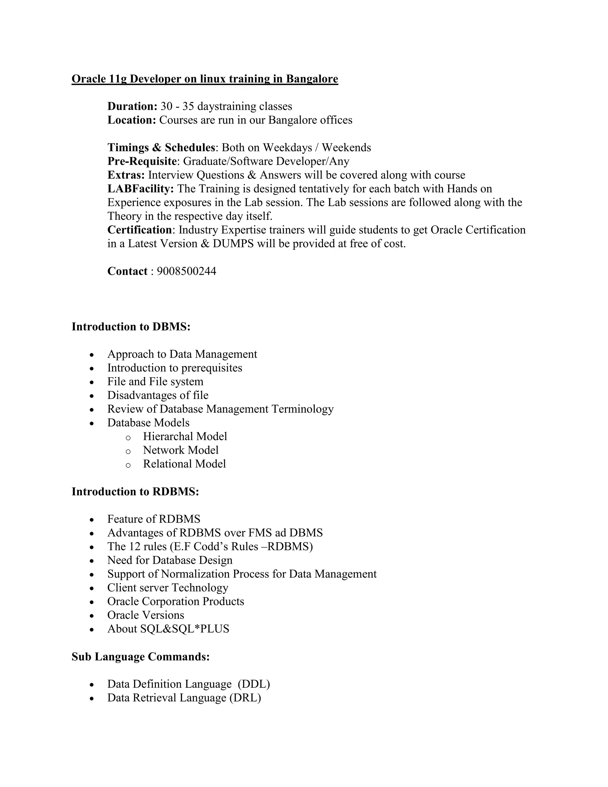 Oracle 11g Developer on linux training in Bangalore Duration: 30 - 35 daystraining classes Location: Courses are run in our Bangalore offices Timings & Schedules: Both on Weekdays / Weekends Pre-Requisite: Graduate/Software Developer/Any Extras: Interview Questions & Answers will be covered along with course LABFacility: The Training is designed tentatively for each batch with Hands on Experience exposures in the Lab session. The Lab sessions are followed along with the Theory in the respective day itself. Certification: Industry Expertise trainers will guide students to get Oracle Certification in a Latest Version & DUMPS will be provided at free of cost. Contact : 9008500244 Introduction to DBMS: Approach to Data Management Introduction to prerequisites File and File system Disadvantages of file Review of Database Management Terminology Database Models o Hierarchal Model o Network Model o Relational Model Introduction to RDBMS: Feature of RDBMS Advantages of RDBMS over FMS ad DBMS The 12 rules (E.F Codd’s Rules –RDBMS) Need for Database Design Support of Normalization Process for Data Management Client server Technology Oracle Corporation Products Oracle Versions About SQL&SQL*PLUS Sub Language Commands: Data Definition Language (DDL) Data Retrieval Language (DRL) 
