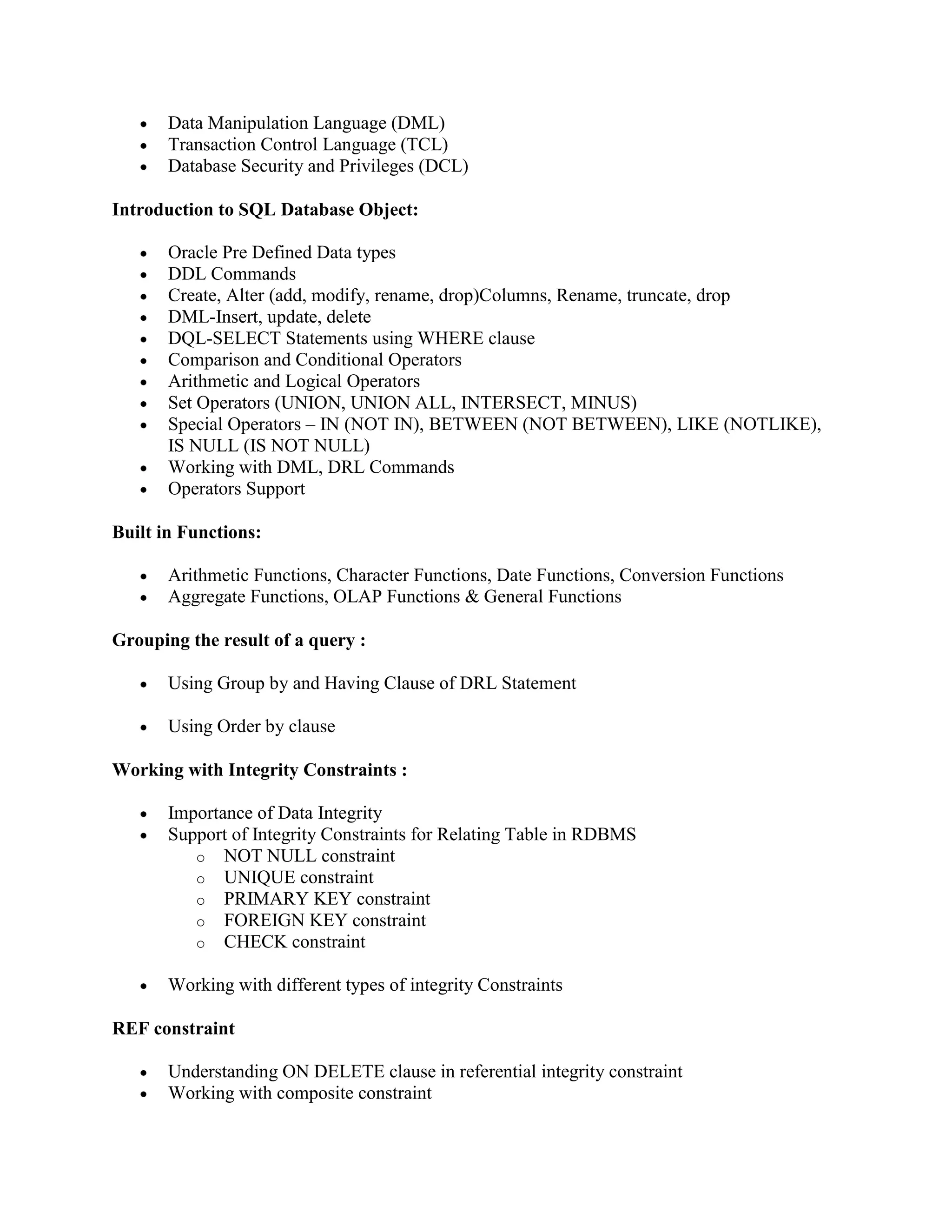 Data Manipulation Language (DML) Transaction Control Language (TCL) Database Security and Privileges (DCL) Introduction to SQL Database Object: Oracle Pre Defined Data types DDL Commands Create, Alter (add, modify, rename, drop)Columns, Rename, truncate, drop DML-Insert, update, delete DQL-SELECT Statements using WHERE clause Comparison and Conditional Operators Arithmetic and Logical Operators Set Operators (UNION, UNION ALL, INTERSECT, MINUS) Special Operators – IN (NOT IN), BETWEEN (NOT BETWEEN), LIKE (NOTLIKE), IS NULL (IS NOT NULL) Working with DML, DRL Commands Operators Support Built in Functions: Arithmetic Functions, Character Functions, Date Functions, Conversion Functions Aggregate Functions, OLAP Functions & General Functions Grouping the result of a query : Using Group by and Having Clause of DRL Statement Using Order by clause Working with Integrity Constraints : Importance of Data Integrity Support of Integrity Constraints for Relating Table in RDBMS o NOT NULL constraint o UNIQUE constraint o PRIMARY KEY constraint o FOREIGN KEY constraint o CHECK constraint Working with different types of integrity Constraints REF constraint Understanding ON DELETE clause in referential integrity constraint Working with composite constraint 
