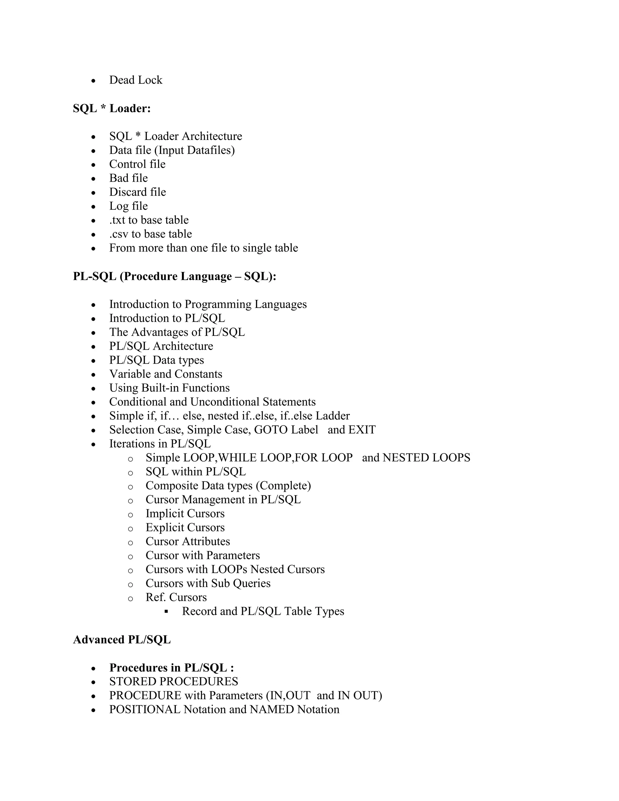 Dead Lock SQL * Loader: SQL * Loader Architecture Data file (Input Datafiles) Control file Bad file Discard file Log file .txt to base table .csv to base table From more than one file to single table PL-SQL (Procedure Language – SQL): Introduction to Programming Languages Introduction to PL/SQL The Advantages of PL/SQL PL/SQL Architecture PL/SQL Data types Variable and Constants Using Built-in Functions Conditional and Unconditional Statements Simple if, if… else, nested if..else, if..else Ladder Selection Case, Simple Case, GOTO Label and EXIT Iterations in PL/SQL o Simple LOOP,WHILE LOOP,FOR LOOP and NESTED LOOPS o SQL within PL/SQL o Composite Data types (Complete) o Cursor Management in PL/SQL o Implicit Cursors o Explicit Cursors o Cursor Attributes o Cursor with Parameters o Cursors with LOOPs Nested Cursors o Cursors with Sub Queries o Ref. Cursors  Record and PL/SQL Table Types Advanced PL/SQL Procedures in PL/SQL : STORED PROCEDURES PROCEDURE with Parameters (IN,OUT and IN OUT) POSITIONAL Notation and NAMED Notation 