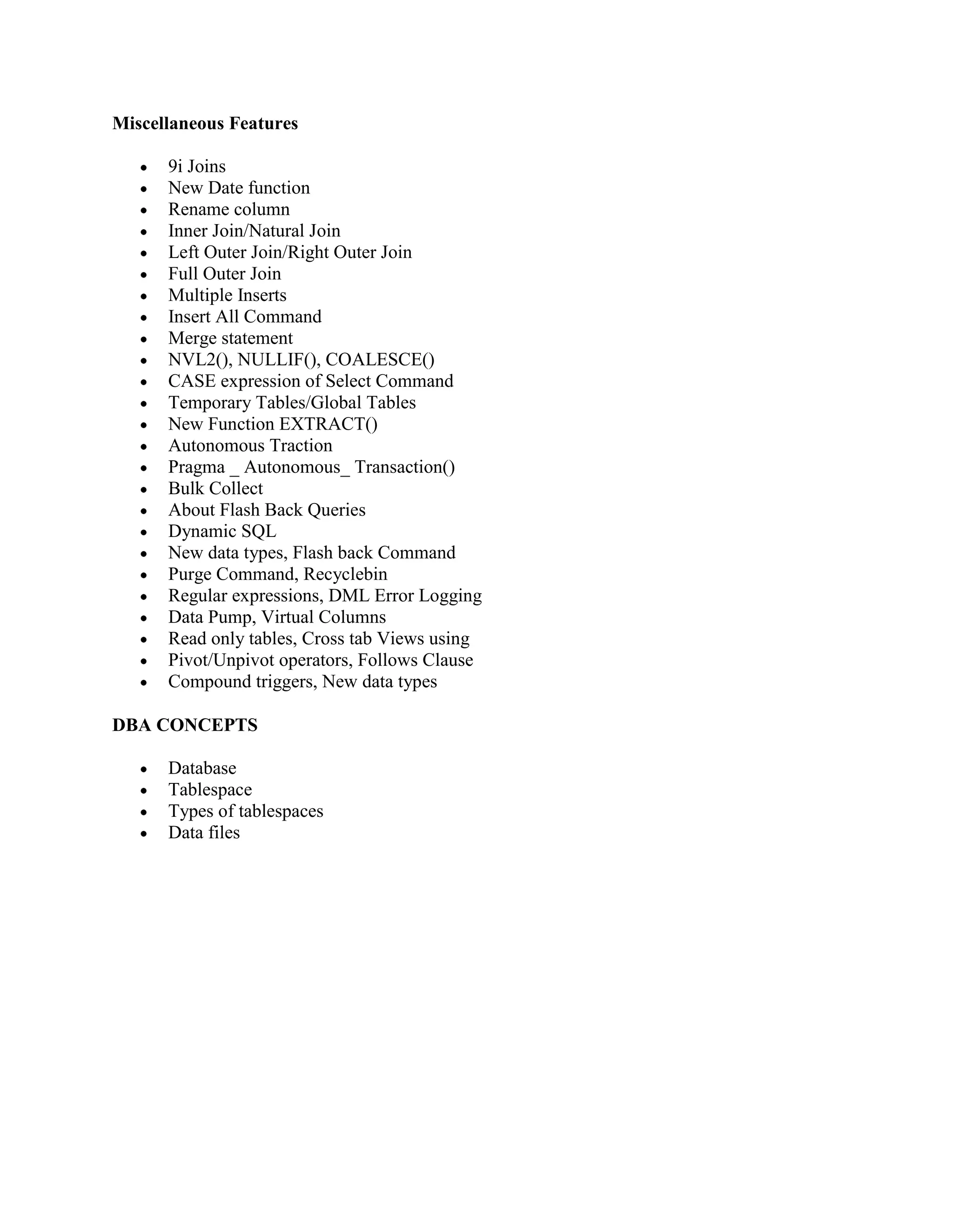 Miscellaneous Features 9i Joins New Date function Rename column Inner Join/Natural Join Left Outer Join/Right Outer Join Full Outer Join Multiple Inserts Insert All Command Merge statement NVL2(), NULLIF(), COALESCE() CASE expression of Select Command Temporary Tables/Global Tables New Function EXTRACT() Autonomous Traction Pragma _ Autonomous_ Transaction() Bulk Collect About Flash Back Queries Dynamic SQL New data types, Flash back Command Purge Command, Recyclebin Regular expressions, DML Error Logging Data Pump, Virtual Columns Read only tables, Cross tab Views using Pivot/Unpivot operators, Follows Clause Compound triggers, New data types DBA CONCEPTS Database Tablespace Types of tablespaces Data files 