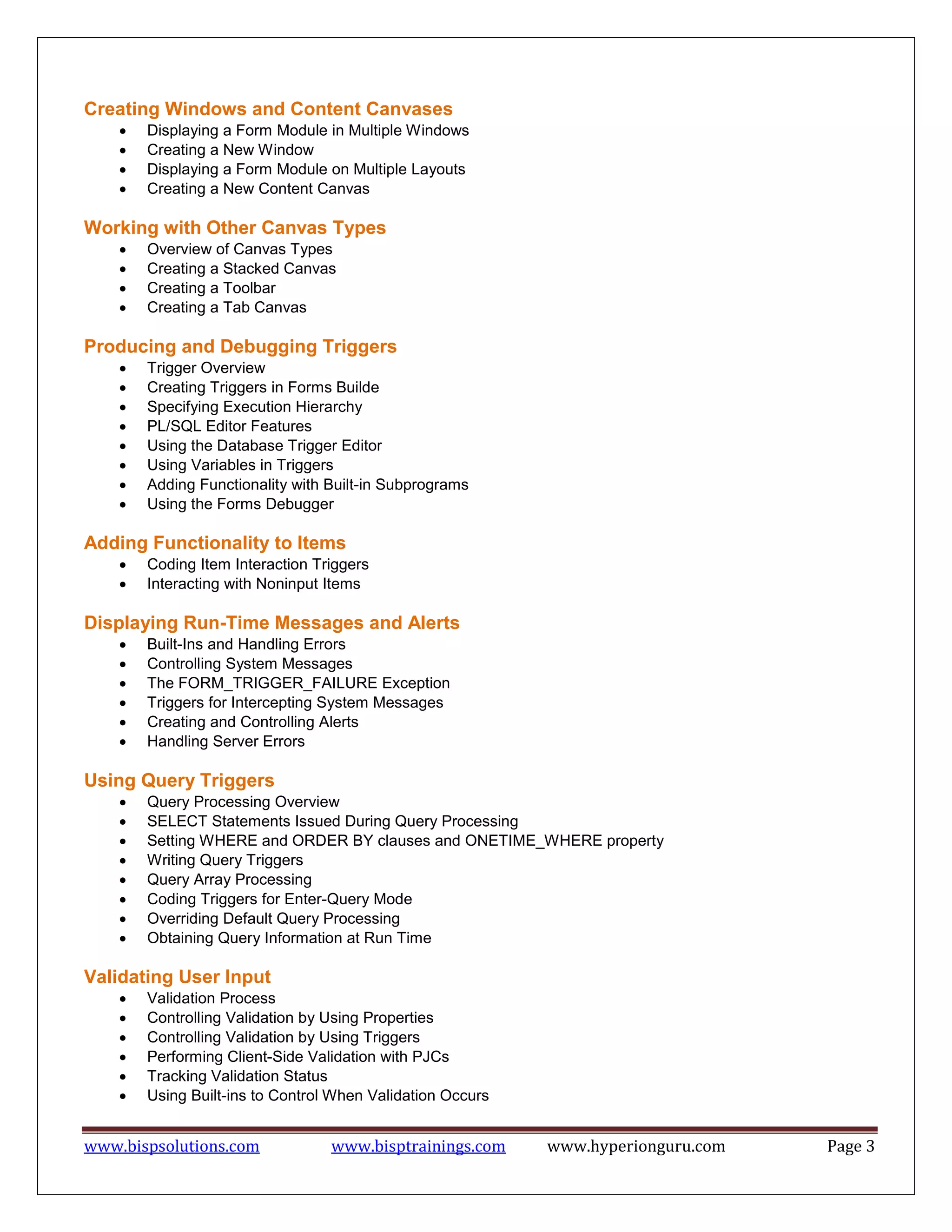 www.bispsolutions.com www.bisptrainings.com www.hyperionguru.com Page 3
Creating Windows and Content Canvases
 Displaying a Form Module in Multiple Windows
 Creating a New Window
 Displaying a Form Module on Multiple Layouts
 Creating a New Content Canvas
Working with Other Canvas Types
 Overview of Canvas Types
 Creating a Stacked Canvas
 Creating a Toolbar
 Creating a Tab Canvas
Producing and Debugging Triggers
 Trigger Overview
 Creating Triggers in Forms Builde
 Specifying Execution Hierarchy
 PL/SQL Editor Features
 Using the Database Trigger Editor
 Using Variables in Triggers
 Adding Functionality with Built-in Subprograms
 Using the Forms Debugger
Adding Functionality to Items
 Coding Item Interaction Triggers
 Interacting with Noninput Items
Displaying Run-Time Messages and Alerts
 Built-Ins and Handling Errors
 Controlling System Messages
 The FORM_TRIGGER_FAILURE Exception
 Triggers for Intercepting System Messages
 Creating and Controlling Alerts
 Handling Server Errors
Using Query Triggers
 Query Processing Overview
 SELECT Statements Issued During Query Processing
 Setting WHERE and ORDER BY clauses and ONETIME_WHERE property
 Writing Query Triggers
 Query Array Processing
 Coding Triggers for Enter-Query Mode
 Overriding Default Query Processing
 Obtaining Query Information at Run Time
Validating User Input
 Validation Process
 Controlling Validation by Using Properties
 Controlling Validation by Using Triggers
 Performing Client-Side Validation with PJCs
 Tracking Validation Status
 Using Built-ins to Control When Validation Occurs
 