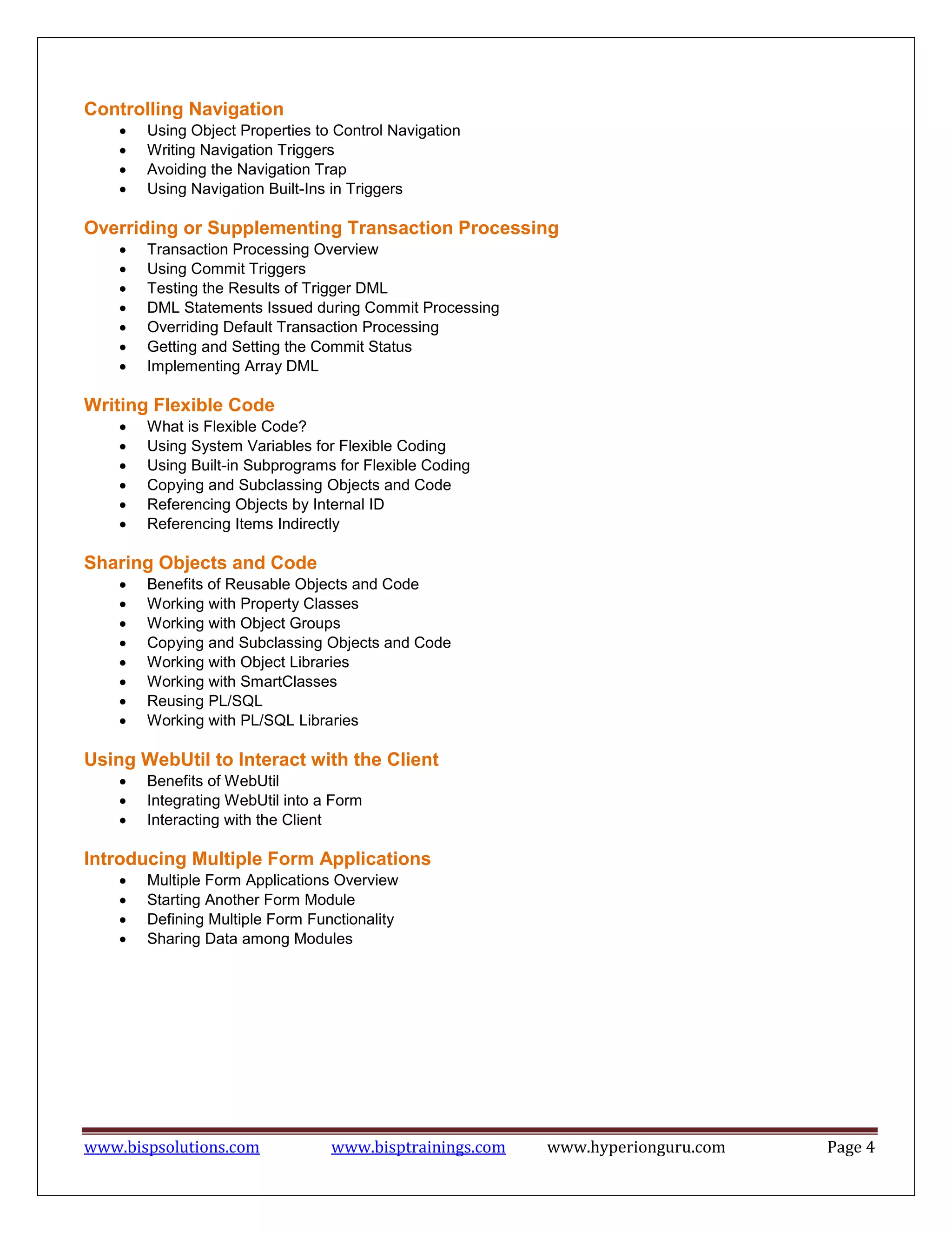 www.bispsolutions.com www.bisptrainings.com www.hyperionguru.com Page 4
Controlling Navigation
 Using Object Properties to Control Navigation
 Writing Navigation Triggers
 Avoiding the Navigation Trap
 Using Navigation Built-Ins in Triggers
Overriding or Supplementing Transaction Processing
 Transaction Processing Overview
 Using Commit Triggers
 Testing the Results of Trigger DML
 DML Statements Issued during Commit Processing
 Overriding Default Transaction Processing
 Getting and Setting the Commit Status
 Implementing Array DML
Writing Flexible Code
 What is Flexible Code?
 Using System Variables for Flexible Coding
 Using Built-in Subprograms for Flexible Coding
 Copying and Subclassing Objects and Code
 Referencing Objects by Internal ID
 Referencing Items Indirectly
Sharing Objects and Code
 Benefits of Reusable Objects and Code
 Working with Property Classes
 Working with Object Groups
 Copying and Subclassing Objects and Code
 Working with Object Libraries
 Working with SmartClasses
 Reusing PL/SQL
 Working with PL/SQL Libraries
Using WebUtil to Interact with the Client
 Benefits of WebUtil
 Integrating WebUtil into a Form
 Interacting with the Client
Introducing Multiple Form Applications
 Multiple Form Applications Overview
 Starting Another Form Module
 Defining Multiple Form Functionality
 Sharing Data among Modules
 