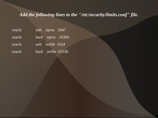 Add the following lines to the "/etc/security/limits.conf" file.


    oracle      soft   nproc 2047
    oracle      hard   nproc 16384
    oracle      soft   nofile 1024
    oracle      hard   nofile 65536




                                        
 