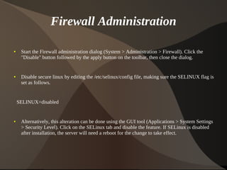Firewall Administration

    ●    Start the Firewall administration dialog (System > Administration > Firewall). Click the
         "Disable" button followed by the apply button on the toolbar, then close the dialog.


    ●    Disable secure linux by editing the /etc/selinux/config file, making sure the SELINUX flag is
         set as follows.


        SELINUX=disabled


    ●    Alternatively, this alteration can be done using the GUI tool (Applications > System Settings
         > Security Level). Click on the SELinux tab and disable the feature. If SELinux is disabled
         after installation, the server will need a reboot for the change to take effect.



                                                      
 