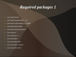 Required packages 1

    ●   yum install binutils
    ●   yum install compat-libstdc++-33
    ●   yum install compat-libstdc++-33.i686
    ●   yum install elfutils-libelf
    ●   yum install elfutils-libelf-devel
    ●   yum install gcc
    ●   yum install gcc-c++
    ●   yum install glibc
    ●   yum install glibc.i686
    ●   yum install glibc-common
    ●   yum install glibc-devel


                                                
 