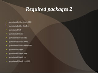 Required packages 2

    ●   yum install glibc-devel.i686
    ●   yum install glibc-headers
    ●   yum install ksh
    ●   yum install libaio
    ●   yum install libaio.i686
    ●   yum install libaio-devel
    ●   yum install libaio-devel.i686
    ●   yum install libgcc
    ●   yum install libgcc.i686
    ●   yum install libstdc++
    ●   yum install libstdc++.i686


                                         
 