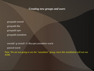 Creating new groups and users



    groupadd oinstall
    groupadd dba
    groupadd oper
    groupadd asmadmin


    useradd -g oinstall -G dba,oper,asmadmin oracle
    passwd oracle
Note. We are not going to use the "asmadmin" group, since this installation will not use
ASM.



                                             
 