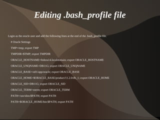 Editing .bash_profile file

Login as the oracle user and add the following lines at the end of the .bash_profile file.

    # Oracle Settings

    TMP=/tmp; export TMP

    TMPDIR=$TMP; export TMPDIR

    ORACLE_HOSTNAME=fedora14.localdomain; export ORACLE_HOSTNAME

    ORACLE_UNQNAME=DB11G; export ORACLE_UNQNAME

    ORACLE_BASE=/u01/app/oracle; export ORACLE_BASE

    ORACLE_HOME=$ORACLE_BASE/product/11.2.0/db_1; export ORACLE_HOME

    ORACLE_SID=DB11G; export ORACLE_SID

    ORACLE_TERM=xterm; export ORACLE_TERM

    PATH=/usr/sbin:$PATH; export PATH

    PATH=$ORACLE_HOME/bin:$PATH; export PATH


                                                                  
 