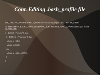 Cont. Editing .bash_profile file

LD_LIBRARY_PATH=$ORACLE_HOME/lib:/lib:/usr/lib; export LD_LIBRARY_PATH
CLASSPATH=$ORACLE_HOME/JRE:$ORACLE_HOME/jlib:$ORACLE_HOME/rdbms/jlib; export
CLASSPATH

if [ $USER = "oracle" ]; then
    if [ $SHELL = "/bin/ksh" ]; then
     ulimit -p 16384

     ulimit -n 65536
    else

     ulimit -u 16384 -n 65536
    fi

fi



                                           
 