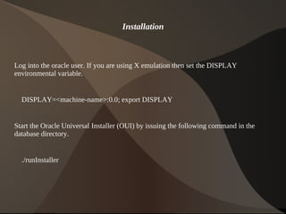 Installation



Log into the oracle user. If you are using X emulation then set the DISPLAY
environmental variable.


    DISPLAY=<machine-name>:0.0; export DISPLAY


Start the Oracle Universal Installer (OUI) by issuing the following command in the
database directory.


    ./runInstaller




                                            
 