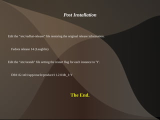 Post Installation



Edit the "/etc/redhat-release" file restoring the original release information.


    Fedora release 14 (Laughlin)


Edit the "/etc/oratab" file setting the restart flag for each instance to 'Y'.


    DB11G:/u01/app/oracle/product/11.2.0/db_1:Y




                                                    The End.


                                                             
 