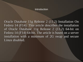 Introduction




Oracle Database 11g Release 2 (11.2) Installation On
Fedora 14 (F14). This article describes the installation
of Oracle Database 11g Release 2 (11.2) 64-bit on
Fedora 14 (F14) 64-bit. The article is based on a server
installation with a minimum of 2G swap and secure
Linux disabled.




                             
 
