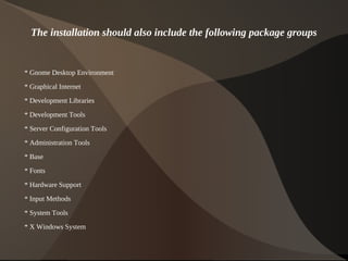 The installation should also include the following package groups


    * Gnome Desktop Environment

    * Graphical Internet
    * Development Libraries

    * Development Tools
    * Server Configuration Tools
    * Administration Tools

    * Base
    * Fonts

    * Hardware Support
    * Input Methods

    * System Tools
    * X Windows System

                                       
 