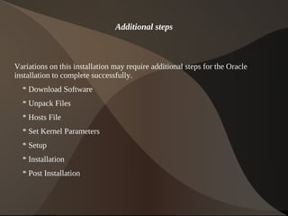Additional steps



Variations on this installation may require additional steps for the Oracle
installation to complete successfully.
    * Download Software
    * Unpack Files
    * Hosts File
    * Set Kernel Parameters
    * Setup
    * Installation
    * Post Installation


                                          
 
