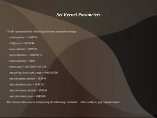 Set Kernel Parameters


Oracle recommend the following minimum parameter settings.

    fs.aio-max-nr = 1048576

    fs.file-max = 6815744

    kernel.shmall = 2097152

    kernel.shmmax = 536870912

    kernel.shmmni = 4096

    kernel.sem = 250 32000 100 128

    net.ipv4.ip_local_port_range = 9000 65500

    net.core.rmem_default = 262144

    net.core.rmem_max = 4194304

    net.core.wmem_default = 262144

    net.core.wmem_max = 1048586

The current values can be tested using the following command: /sbin/sysctl -a | grep <param-name>

                                                              
 