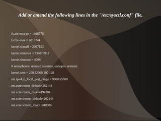 Add or amend the following lines in the "/etc/sysctl.conf" file.


    fs.aio-max-nr = 1048576

    fs.file-max = 6815744
    kernel.shmall = 2097152

    kernel.shmmax = 536870912
    kernel.shmmni = 4096
    # semaphores: semmsl, semmns, semopm, semmni

    kernel.sem = 250 32000 100 128
    net.ipv4.ip_local_port_range = 9000 65500

    net.core.rmem_default=262144
    net.core.rmem_max=4194304

    net.core.wmem_default=262144
    net.core.wmem_max=1048586

                                                    
 