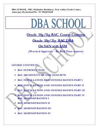 DBA SCHOOL, #501, Mahindra Residency, Near Aditya Trade Center,
Ameerpet, Hyderabad Ph: +91 9966293445
Pp0

Oracle 10g/11g RAC Course Contents
Oracle 10g/11g RAC DBA
On SAN with ASM
(Practical Approach - By Real Time experts)

COURSE CONTENTS:
• RAC INTRODUCTION
• RAC ARCHITECTURE AND CONCEPTS
• RAC INSTALLATION AND CONFIGURATION PART I
• RAC INSTALLATION AND CONFIGURATION PART II
• RAC INSTALLATION AND CONFIGURATION PART III
• RAC INSTALLATION AND CONFIGURATION PART IV
RAC ADMINISTRATION I
• RAC ADMINISTRATION II
• RAC ADMINISTRATION III
• RAC ADMINISTRATION IV

 