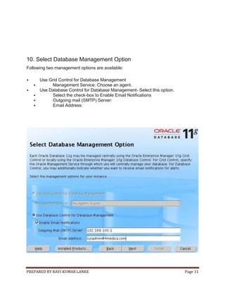 PREPARED BY RAVI KUMAR LANKE Page 11
10. Select Database Management Option
Following two management options are available:
 Use Grid Control for Database Management
 Management Service: Choose an agent.
 Use Database Control for Database Management- Select this option.
 Select the check-box to Enable Email Notifications
 Outgoing mail (SMTP) Server:
 Email Address:
 